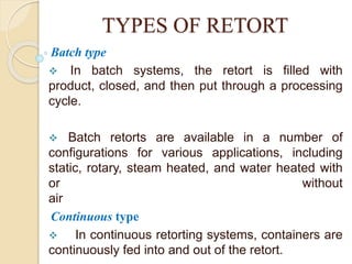 TYPES OF RETORT
Batch type
 In batch systems, the retort is filled with
product, closed, and then put through a processing
cycle.
 Batch retorts are available in a number of
configurations for various applications, including
static, rotary, steam heated, and water heated with
or without
air
Continuous type
 In continuous retorting systems, containers are
continuously fed into and out of the retort.
 