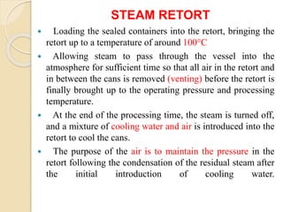 STEAM RETORT
 Loading the sealed containers into the retort, bringing the
retort up to a temperature of around 100°C
 Allowing steam to pass through the vessel into the
atmosphere for sufficient time so that all air in the retort and
in between the cans is removed (venting) before the retort is
finally brought up to the operating pressure and processing
temperature.
 At the end of the processing time, the steam is turned off,
and a mixture of cooling water and air is introduced into the
retort to cool the cans.
 The purpose of the air is to maintain the pressure in the
retort following the condensation of the residual steam after
the initial introduction of cooling water.
 