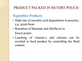 PRODUCT PACKED IN RETORT POUCH
Vegetables Products
 High rate of ascorbic acid degradation in pouches.
e.g. green bean
 Retention of thiamine and riboflavin in
Sweet potato
 Leaching of vitamin-c and calcium can be
avoided in food product by controlling the fluid
content.
 
