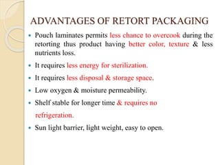 ADVANTAGES OF RETORT PACKAGING
 Pouch laminates permits less chance to overcook during the
retorting thus product having better color, texture & less
nutrients loss.
 It requires less energy for sterilization.
 It requires less disposal & storage space.
 Low oxygen & moisture permeability.
 Shelf stable for longer time & requires no
refrigeration.
 Sun light barrier, light weight, easy to open.
 