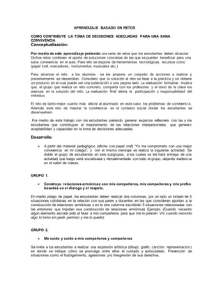 APRENDIZAJE BASADO EN RETOS
COMO CONTRIBUYE LA TOMA DE DECISIONES ADECUADAS PARA UNA SANA
CONVIVENCIA
Conceptualización:
Por medio de este aprendizaje pretendo una serie de retos que los estudiantes deben alcanzar.
Dichos retos conllevan el aporte de soluciones concretas de las que se pueden beneficiar para una
sana convivencia en el aula. Para ello se dispone de herramientas tecnológicas, recursos como
(papel kraf, marcadores, instrumentos musicales etc.)
Para alcanzar el reto a los alumnos se les propone un conjunto de acciones a realizar y
posteriormente se desarrollan. Considero que la solución al reto se lleva a la práctica y se obtiene
un producto en el cual puede ser una publicación o una página web. La evaluación formativa implica
que, el grupo que realiza un reto concreto, comparta con los profesores y el resto de la clase los
avances en la solución del reto. La evaluación final valora la participación y responsabilidad del
individuo.
El reto es tanto mejor cuanto más afecte al alumnado en este caso los problemas de convivencia.
Además este reto de mejorar la convivencia es el contexto social donde los estudiantes se
desenvuelven.
.Por medio de este trabajo con los estudiantes pretendo generar espacios reflexivos con las y los
estudiantes que contribuyan al mejoramiento de las relaciones interpersonales, que generen
aceptabilidad y capacidad en la toma de decisiones adecuadas.
Desarrollo:
 A partir del material pedagógico (afiche con papel craf) “Yo me comprometo con una mejor
convivencia en mi colegio”, y con el mismo mensaje se realiza la siguiente actividad. Se
divide el grupo de estudiantes en seis subgrupos, a los cuales se les hará entrega de una
actividad que luego será socializada y retroalimentada con todo el grupo, dejando evidencia
en el salón de clases.
GRUPO 1.
 Construyo relaciones armónicas con mis compañeros, mis compañeras y mis profes
basadas en el dialogo y el respeto.
En medio pliego de papel, los estudiantes deben realizar dos columnas, por un lado un listado de 5
situaciones cotidianas en la relación con sus pares y docentes en las que consideran aportan a la
construcción de relaciones armónicas y en la otra columna escribirán 5 situaciones relacionadas con
las anteriores que impidan esa construcción de relaciones armónicas Ejemplo: (Cuando necesito
algún elemento escolar pido el favor a mis compañeros para que me lo presten Vrs cuando necesito
algo lo tomo sin pedir permiso y me lo quedo).
GRUPO 2.
 Me cuido y cuido a mis compañeros y compañeras
Se invita a los estudiantes a realizar una expresión artística (dibujo, grafiti, canción, representación)
en donde se indique cómo se promulga entre ellos el cuidado y autocuidado. Prevención de
situaciones como el hostigamiento, agresiones y/o trasgresión de sus derechos.
 