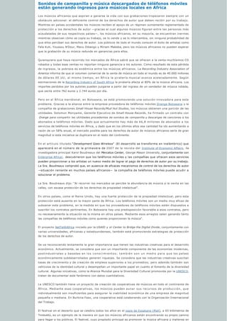 Sonidos de campanilla y música descargados de téléfonos móviles 
están generando ingresos para músicos locales en Africa
Los músicos africanos que aspiran a ganarse la vida con sus grabaciones tropezaron siempre con un
obstáculo adicional: el deficiente control de los derechos de autor que deben recibir por su trabajo.
Mientras en países occidentales los músicos reciben el apoyo de un régimen sumamente reglamentado de
protección a los derechos de autor —gracias al cual algunos músicos figuran entre las personas más
acaudaladas de sus respectivos países—, los músicos africanos, en su mayoría, se encuentran inermes
mientras observan cómo se copia su trabajo, se lo vende y se lo intercambia, sin ninguna probabilidad de
que ellos perciban sus derechos de autor. Los públicos de todo el mundo conocen el éxito de artistas como
Fela Kuti, Youssou N’Dour, Manu Dibango y Miriam Makeba, pero los músicos africanos no pueden esperar
que la grabación de su música redunde en ganancias para ellos.
Quienquiera que haya recorrido los mercados de África sabrá que se ofrecen a la venta muchísimos CD
robados y todas esas ventas no reportan ninguna ganancia a los autores. Como resultado de esta pérdida
de ingresos, la pobreza es endémica entre los músicos africanos. La Recording Industry Association of
America informa de que el volumen comercial de la venta de música en todo el mundo es de 40.000 millones
de dólares EE.UU; al mismo tiempo, en África la piratería musical avanza aceleradamente. Según
estimaciones de la Recording Industry of South Africa la piratería afecta al 80% de la música africana. Los
importes perdidos por los autores pueden juzgarse a partir del ingreso de un vendedor de música robada,
que oscila entre 762 euros y 2.744 euros por día.
Pero en el África meridional, en Botswana, se está promoviendo una solución innovadora para este
problema. Gracias a la alianza entre la empresa proveedora de teléfonos móviles Orange Botswana y la
compañía de grabaciones Small House Records/Mud Hut Studios, los músicos obtienen una porción de las
utilidades. Solomon Monyame, Gerente Ejecutivo de Small House Records, ha firmado un contrato con
 Orange para compartir las utilidades procedentes de sonidos de campanilla y descargas de canciones a los
abonados a teléfonos móviles. Dado que actualmente hay más de 66,8 millones de abonados a los
servicios de teléfonos móviles en África, y dado que en los últimos años esa cantidad ha ido aumentando a
razón de un 58% anual, el mercado posible para los derechos de autor de músicos africanos sería de gran
magnitud si esta iniciativa se duplicara en el resto del continente.
En el artículo titulado “Development Goes Wireless”  (El desarrollo se transforma en inalámbrico) que
aparecerá en el número de la primavera de 2007 de la revista del Institute of Economic Affairs, lla
investigadora principal Karol Boudreaux del Mercatus Center, George Mason University, conjuntamente con
Enterprise Africa!, descubrieron que los teléfonos móviles y las compañías que ofrecen esos servicios
pueden proporcionar a los artistas un nuevo medio de lograr el pago de derechos de autor por su trabajo.
La Sra. Boudreaux comprobó que, en ausencia de eficaces mecanismos de control de los derechos de autor
—situación reinante en muchos países africanos— la compañía de teléfonos móviles puede acudir a
solucionar el problema.
La Sra. Boudreaux dijo: “Al recorrer los mercados se percibe la abundancia de música a la venta en las
calles, con escasa protección de los derechos de propiedad intelectual”.
En otros países, como el Reino Unido, hay una fuerte protección de la propiedad intelectual, pero esta
protección está ausente en la mayor parte de África. Los teléfonos móviles son un medio muy eficaz de
subsanar este problema, en la medida en que los proveedores de teléfonos móviles estén dispuestos a
suscribir los contratos pertinentes. En Botswana hay una predisposición favorable a esos contratos, pero
no necesariamente la situación es la misma en otros países. Mediante esos arreglos salen ganando tanto
las compañías de teléfonos móviles como quienes proporcionan la música”.
El proyecto NetTel@Africa iniciado por la USAID y el Center to Bridge the Digital Divide, conjuntamente con
varias universidades, africanas y estadounidenses, también está promoviendo estrategias de protección
de los derechos de autor.
Se va reconociendo lentamente la gran importancia que tienen las industrias creativas para el desarrollo
económico. Actualmente, se considera que son un importante componente de las economías modernas,
postindustriales y basadas en los conocimientos; también son un medio para que los países
económicamente subdesarrollados generen riquezas. Se considera que las industrias creativas suscitan
tasas de crecimiento y de creación de empleos superiores a los promedios; pero además también son
vehículos de la identidad cultural y desempeñan un importante papel en cuanto al fomento de la diversidad
cultural. Algunas iniciativas, como la Alianza Mundial para la Diversidad Cultural promovida por la UNESCO,
tratan de documentar este fenómeno con datos cuantitativos. 
La UNESCO también tiene un proyecto de creación de cooperativas de músicos en todo el continente de
África. Mediante esas cooperativas, los músicos pueden aunar sus recursos de producción, que
individualmente son insuficientes para asegurar la viabilidad económica de una empresa de magnitud
pequeña o mediana. En Burkina Faso, una cooperativa está colaborando con la Organización Internacional
del Trabajo.
El festival en el desierto que se celebra todos los años en el oasis de Essakane (Malí), a 65 kilómetros de
Timbuktú, es un ejemplo de la manera en que los músicos africanos están encontrando su propio camino
para llegar a los públicos. El festival, cuyo propósito principal es promover la música africana y maliense en
 