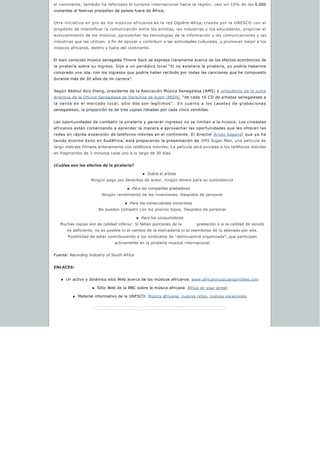 el continente, también ha reforzado el turismo internacional hacia la región; casi un 10% de los 6.000
visitantes al festival procedían de países fuera de África.
Otra iniciativa en pro de los músicos africanos es la red DigiArts Africa, creada por la UNESCO con el
propósito de intensificar la comunicación entre los artistas, las industrias y los educadores, propiciar el
autovalimiento de los músicos, aprovechar las tecnologías de la información y las comunicaciones y las
industrias que las utilizan, a fin de apoyar y contribuir a las actividades culturales, y promover mejor a los
músicos africanos, dentro y fuera del continente.
El bien conocido músico senegalés Thione Seck se expresa claramente acerca de los efectos económicos de
la piratería sobre su ingreso. Dijo a un periódico local “Si no existiera la piratería, yo podría haberme
comprado una isla, con los ingresos que podría haber recibido por todas las canciones que he compuesto
durante más de 30 años de mi carrera”.
Según Abdoul Aziz Dieng, presidente de la Asociación Música Senegalesa (AMS) y presidente de la junta
directiva de la Oficina Senegalesa de Derechos de Autor (BSDA), “de cada 10 CD de artistas senegaleses a
la venta en el mercado local, sólo dos son legítimos”.    En cuanto a los casetes de grabaciones
senegalesas, la proporción es de tres copias robadas por cada cinco vendidas.
Las oportunidades de combatir la piratería y generar ingresos no se limitan a la música. Los cineastas
africanos están comenzando a aprender la manera e aprovechar las oportunidades que les ofrecen las
redes en rápida expansión de teléfonos móviles en el continente. El director Aryan Kaganof que ya ha
tenido enorme éxito en Sudáfrica, está preparando la presentación de SMS Sugar Man, una película de
largo metraje filmada enteramente con teléfonos móviles. La película será enviada a los teléfonos móviles
en fragmentos de 3 minutos cada uno a lo largo de 30 días.
¿Cuáles son los efectos de la piratería?
n Sobre el artista
Ningún pago por derechos de autor, ningún dinero para su subsistencia
n Para las compañías grabadoras  
Ningún rendimiento de las inversiones. Despidos de personal
n Para los comerciantes minoristas  
No pueden competir con los precios bajos. Despidos de personal
n Para los consumidores
Muchas copias son de calidad inferior. Si faltan porciones de la           grabación o si la calidad de sonido 
es deficiente, no es posible ni el cambio de la mercadería ni el reembolso de lo abonado por ella.
Posibilidad de estar contribuyendo a los sindicatos de “delincuencia organizada”, que participan
activamente en la piratería musical internacional
Fuente: Recording Industry of South Africa
ENLACES:
n Un activo y dinámico sitio Web acerca de los músicos africanos: www.africanmusiciansprofiles.com
n Sitio Web de la BBC sobre la música africana: Africa on your street
n Material informativo de la UNESCO: Música africana: nuevos retos, nuevas vocaciones
 