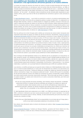 Los créditos por derechos de emisión de carbono pueden 
beneficiar a los agricultores africanos gracias a un nuevo sistema
Los planes de trueque de derechos de emisión de carbono a escala mundial dimanados del Protocolo de
Kyoto están creando ahora un mercado por valor de muchos miles de millones de dólares —en 2006, el
mercado europeo de emisiones de carbono ascendió a 14.600 millones de euros— y representa una de las
oportunidades comerciales de más rápido crecimiento en el mundo. Ha llegado la hora de respetar el medio
ambiente —de “ser verde”—. No obstante, todos los beneficios de este mercado están marginando en gran
medida a África, pese a que más de 70% de los habitantes del continente se ganan la vida cultivando la
tierra.
E l World Agroforestry Centre - cuya misión es promover la ciencia y la práctica agroforestales para
transformar las vidas y las tierras de los campesinos pobres en países en desarrollo— en colaboración con
Michigan State University, elaboró un método basado en imágenes de satélite y sensores infrarrojos que
miden la captura de emisiones de carbono en las tierras de cultivo africanas. Ambas instituciones llevaron a
término un programa piloto en Kenya occidental y se proponen alentar a los agricultores pobres a que
planten árboles, tan pronto como la Unión Europea permita el otorgamiento de créditos por derechos de
emisión de carbono con arreglo al Protocolo de Kyoto para este tipo de plan. En 2007 se pondrán en
marcha otros proyectos piloto, en alianza con  CARE International y el WWF.
Pero las políticas de la Unión Europea sobre créditos por emisiones de carbono están retrasando esta
importante oportunidad de mejorar los medios de vida de los africanos. Actualmente, el Plan de Comercio
de Derechos de Emisión) (ETS) de Europa no está dispuesto a reconocer el nuevo método de verificar la
captura de emisiones de carbono en tierras de cultivo. El ETS es el mayor plan mundial, multinacional y
multisectorial, de comercio de derechos de emisión de gases de efecto invernadero. La cuestión de la
captura de emisiones de carbono, o “sumideros”  de carbono, como se los denomina, está muy
controvertida en los ámbitos que aplican los acuerdos de Kyoto en todo el mundo. Varias  organizaciones
no gubernamentales que promueven  los bosques y diversas poblaciones indígenas se han esforzado
mucho para que se excluyan las actuales modalidades de otorgamiento de créditos por derechos de
emisión para compensar la quema de combustibles fósiles, aduciendo que hasta la fecha, las
compensaciones provenientes de la silvicultura han correspondido a grandes plantaciones de monocultivos
con eucaliptos o pinos, árboles de crecimiento rápido. Se aduce que esos árboles, a lo largo de su vida, son
netos emisores de carbono y que también causan problemas de índole medioambiental y social.
Pero el enfoque del World Agroforestry Centre es muy diferente del de una plantación con monocultivos. Su
plan consiste en ayudar a los campesinos africanos a integrar la mayor cantidad posible de árboles en sus
sistemas de producción agrícola, de modo de obtener otros beneficios, además de la captura de carbono.
Afirma que los árboles de tipo adecuado pueden acrecentar la productividad y la resistencia de la tierra.
 Dichos árboles proporcionan alimentos, combustibles, fertilizantes y medicamentos; y los árboles
medicinales, en particular, son la principal fuente de medicamentos para el 80% de la población africana.  
Louis Verchon, el científico principal que se ocupa del cambio climático en el World Agroforestry Centre, opina
que si la Unión Europea estableciera un nuevo plan de otorgamiento de créditos a los agricultores que
capturan carbono en sus tierras, “millones de dólares por concepto de créditos por derechos de emisión de
carbono comenzarían a llegar a los campesinos pobres del mundo”.  Verchon afirma que en la actualidad,
las dos terceras partes del comercio de créditos por emisiones de carbono corresponden a países asiáticos
que están proporcionando soluciones mayormente industriales. “África tiene algo que ofrecer al respecto;
no puede competir con países como Corea del Sur en cuanto a soluciones industriales, pero tiene gran
abundancia de tierras”. 
A fin de que el plan propuesto dé buenos resultados, será necesario mejorar dos factores: la debilidad
institucional de África y la escasez de técnicos calificados que verifiquen los créditos por captura de 
emisiones de carbono. Será necesario contar con una red de verificadores que inspeccionen las
explotaciones agrícolas y efectúen los cálculos necesarios para asignar dichos créditos a los agricultores 
pobres. Pero, en la actualidad, no hay en África africanos calificados para esa tarea.
El  World Agroforesty Centre está colaborando con el WWF y con CARE para fomentar la capacidad de las
ONG y comenzar a demostrar que esos nuevos proyectos pueden dar buenos resultados. Ya se están
ejecutando dos proyectos piloto en Kenya. Además, se está automatizando gran parte del proceso, por
conducto de un portal en la Web.  
Verchon dice que el World Agroforesty Centre “se ha comprometido en pro de esta idea en el largo plazo y
confía en que habrá comprobados adelantos en los próximos 10 años”.
Para obtener más información sobre el comercio de emisiones de carbono, véase: European Union Emission
Trading Scheme
Kenya's Greenbelt Movement: fundado por Wangari Maathai, ganadora del Premio Nobel de la Paz,
proporciona ingresos y medios de vida a millones de kenyanos mediante la plantación de árboles.
 