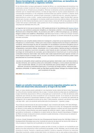 Nueva tecnología de respaldo con pilas eléctricas, en beneficio de 
países en desarrollo y regiones remotas
En los últimos años, la mayor participación mundial de África y su creciente desarrollo económico han
comenzado a atraer la atención hacia la escasez en el continente de fuentes de energía fiables y la
insuficiencia de su infraestructura energética. Mientras la demanda aumenta aceleradamente, cabe
lamentar que la inestabilidad política y la falta de seguridad en muchos países desaliente a los
inversionistas extranjeros y a las compañías multinacionales que podrían contribuir a ampliar dicha
capacidad. En consecuencia, quienes dirigen empresas y organizaciones de  pequeña magnitud —
especialmente en zonas rurales— quedan sustancialmente marginados. Según Zandile Mjoli, gerente
general para recursos y estrategia en la empresa sudafricana de servicios públicos Eskom, dos terceras
partes de los 700 millones de africanos viven en zonas rurales y menos del 10% de esa población de zonas
rurales tiene acceso a electricidad. Cada aumento de 1% en la energía disponible acrecentará el PIB en
una proporción estimada entre 2% y 3%.
La magnitud de la crisis que se avecina en 2007 puede percibirse en los problemas del Southern African
Power Pool, que coordina la producción energética y el intercambio comercial  en la Comunidad del África
Meridional para el Desarrollo (SADC). Se pronostica para 2007 un déficit de energía que, por ejemplo,
obligará a países como Sudáfrica y Mozambique, que han proporcionado un 40% de la energía necesaria
en Zimbabwe, a reducir sus exportaciones de energía para satisfacer la creciente demanda de sus propios
mercados nacionales.
Plug Power es una compañía estadounidense de investigación y desarrollo que se especializa en productos
energéticos no contaminantes y fiables para zonas donde el abastecimiento de energía es deficiente o
inexistente. Utiliza tecnología de pilas de combustible a fin de establecer suministros energéticos para el
respaldo de telecomunicaciones y servicios públicos, y asegurar un suministro de energía sin interrupción a
refrigeradores y suministros médicos. Actualmente, con su nuevo sistema  GenCore de pilas de combustible
que sirven de respaldo al suministro energético, está tratando de abrir mercados en África utilizando
tecnología de condensadores de avanzada, que es básicamente el mecanismo por el cual las pilas de
combustible almacenan electricidad. Este sistema está creado especialmente para regiones remotas con
climas ásperos donde la limitada vida de una pila y las difíciles condiciones climáticas pueden causar
perturbaciones en el suministro de energía. 
Las pilas de combustible utilizan sustancias químicas para generar electricidad y calor, de manera similar a
las pilas ordinarias, pero cuando se utiliza como combustible el hidrógeno, el único producto secundario es 
agua incontaminada. Además, y lo que es más importante para quienes trabajan en cuestiones de
desarrollo, las pilas de combustible proporcionan un suministro de energía continuo, mientras se siga
aportando combustible. El sistema creado por Plug Power posibilita obtener hidrógeno de múltiples fuentes 
para incorporarlo en las pilas.
Sitio Web: http://www.plugpower.com/
Según un estudio innovador, unos pocos juguetes simples son la 
clave del desarrollo educacional y el logro de los ODM
Según un nuevo estudio pionero publicado en una importante revista médica del Reino Unido, The Lancet.
los niños africanos necesitan dedicarse más al juego. El estudio aborda las altas tasas de analfabetismo y
el bajo rendimiento educacional en África y comprueba que la malnutrición y la falta de estímulos están
impidiendo que millones de niños se beneficien con la educación escolar. En el estudio se mencionan
proyectos que alentaron el aprendizaje mediante el juego y redundaron en un aumento del coeficiente de
inteligencia y de la capacidad de lectura de los niños, Y esos proyectos  proponen una solución muy simple
y de bajo costo —pero una excelente oportunidad para los empresarios—: juguetes y juego.
”No se trata de intervenciones de alto nivel tecnológico”, dijo la directora del estudio, Prof. Sally McGregor,
del Institute of Child Health, University College London. “A lo largo de los años, las investigaciones realizadas
en Jamaica (y otros países) han demostrado que es posible capacitar a mujeres que sólo tienen educación 
de nivel primario, proporcionarles unos pocos juguetes de confección casera, y lograr una diferencia 
apreciable en la educación, la inteligencia y la salud mental de niños en situación desventajosa. El Objetivo
del Milenio de lograr la educación primaria universal no puede alcanzarse, a menos de que se subsane el
deficiente desarrollo de esos niños”.
El artículo, titulado Strategies to Avoid the Loss of Developmental Potential among Over 200 Million Children in t
Developing World (Estrategias para evitar la pérdida del potencial de desarrollo de más de 200 millones de
niños de países en desarrollo) se ha publicado en la revista en tres partes.
Se evaluaron 20 proyectos realizados en países de todo el mundo, en relación con los beneficios que
aporta a los niños menores de 5 años la utilización de juguetes. La Prof. McGregor, que ha iniciado varios
proyectos en Kenya, Tanzanía y Uganda para diseñar y construir juguetes utilizando los materiales
disponibles localmente, estaba consternada frente a la manera en que en esos países se descuidaba el
 