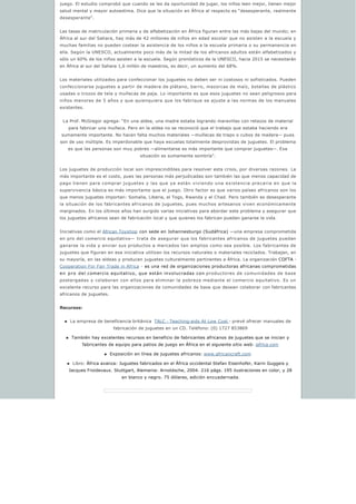 juego. El estudio comprobó que cuando se les da oportunidad de jugar, los niños leen mejor, tienen mejor
salud mental y mayor autoestima. Dice que la situación en África al respecto es “desesperante, realmente
desesperante”.
Las tasas de matriculación primaria y de alfabetización en África figuran entre las más bajas del mundo; en
África al sur del Sahara, hay más de 42 millones de niños en edad escolar que no asisten a la escuela y
muchas familias no pueden costear la asistencia de los niños a la escuela primaria o su permanencia en
ella. Según la UNESCO, actualmente poco más de la mitad de los africanos adultos están alfabetizados y
sólo un 60% de los niños asisten a la escuela. Según pronósticos de la UNESCO, hacia 2015 se necesitarán
en África al sur del Sahara 1,6 millón de maestros, es decir, un aumento del 68%.
Los materiales utilizados para confeccionar los juguetes no deben ser ni costosos ni sofisticados. Pueden
confeccionarse juguetes a partir de madera de plátano, barro, mazorcas de maíz, botellas de plástico
usadas o trozos de tela y muñecas de paja. Lo importante es que esos juguetes no sean peligrosos para
niños menores de 5 años y que quienquiera que los fabrique se ajuste a las normas de los manuales
existentes.
La Prof. McGregor agrega: “En una aldea, una madre estaba logrando maravillas con retazos de material
para fabricar una muñeca. Pero en la aldea no se reconoció que el trabajo que estaba haciendo era
sumamente importante. No hacen falta muchos materiales —muñecas de trapo o cubos de madera— pues
son de uso múltiple. Es imperdonable que haya escuelas totalmente desprovistas de juguetes. El problema
es que las personas son muy pobres —alimentarse es más importante que comprar juguetes—. Esa
situación es sumamente sombría”.
Los juguetes de producción local son imprescindibles para resolver esta crisis, por diversas razones. La
más importante es el costo, pues las personas más perjudicadas son también las que menos capacidad de
pago tienen para comprar juguetes y las que ya están viviendo una existencia precaria en que la
supervivencia básica es más importante que el juego. Otro factor es que varios países africanos son los
que menos juguetes importan: Somalia, Liberia, el Togo, Rwanda y el Chad. Pero también es desesperante
la situación de los fabricantes africanos de juguetes, pues muchos artesanos viven económicamente
marginados. En los últimos años han surgido varias iniciativas para abordar este problema y asegurar que
los juguetes africanos sean de fabricación local y que quienes los fabrican puedan ganarse la vida.
Iniciativas como el African Toyshop con sede en Johannesburgo (Sudáfrica) —una empresa comprometida
en pro del comercio equitativo— trata de asegurar que los fabricantes africanos de juguetes puedan
ganarse la vida y enviar sus productos a mercados tan amplios como sea posible. Los fabricantes de
juguetes que figuran en esa iniciativa utilizan los recursos naturales o materiales reciclados. Trabajan, en
su mayoría, en las aldeas y producen juguetes culturalmente pertinentes a África. La organización COFTA -
Cooperation For Fair Trade in Africa - es una red de organizaciones productoras africanas comprometidas
en pro del comercio equitativo, que están involucradas con productores de comunidades de base
postergadas y colaboran con ellos para eliminar la pobreza mediante el comercio equitativo. Es un
excelente recurso para las organizaciones de comunidades de base que desean colaborar con fabricantes
africanos de juguetes.
Recursos:
n La empresa de beneficencia británica  TALC - Teaching-aids At Low Cost - prevé ofrecer manuales de
fabricación de juguetes en un CD. Teléfono: (0) 1727 853869
n También hay excelentes recursos en beneficio de fabricantes africanos de juguetes que se inician y
fabricantes de equipo para patios de juego en África en el siguiente sitio web: iafrica.com
n Exposición en línea de juguetes africanos: www.africancraft.com
n Libro: África avanza: Juguetes fabricados en el África occidental Stefan Eisenhofer, Karin Guggeis y
Jacques Froidevaux. Stuttgart, Alemania: Arnoldsche, 2004. 216 págs. 195 ilustraciones en color, y 28
en blanco y negro. 75 dólares, edición encuadernada.
 
