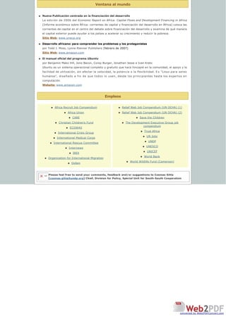 Ventana al mundo
Empleos
n Nueva Publicación centrada en la financiación del desarrollo
La edición de 2006 del Economic Report on Africa: Capital Flows and Development Financing in Africa
(Informe económico sobre África: corrientes de capital y financiación del desarrollo en África) coloca las 
corrientes de capital en el centro del debate sobre financiación del desarrollo y examina de qué manera 
el capital exterior puede ayudar a los países a acelerar su crecimiento y reducir la pobreza.
Sitio Web: www.uneca.org
n Desarrollo africano: para comprender los problemas y los protagonistas
por Todd J. Moss, Lynne Rienner Publishers (febrero de 2007)
Sitio Web: www.amazon.com
n El manual oficial del programa Ubuntu
por Benjamin Mako Hill, Jono Bacon, Corey Burger, Jonathan Jesse e Ivan Krstic
Ubuntu es un sistema operacional completo y gratuito que hace hincapié en la comunidad, el apoyo y la
facilidad de utilización, sin afectar la velocidad, la potencia o la flexibilidad. E s “Linux para seres
humanos”, diseñado a fin de que todos lo usen, desde los principiantes hasta los expertos en
computación.
Website: www.amazon.com
n Africa Recruit Job Compendium
n Africa Union
n CARE
n Christian Children’s Fund
n ECOWAS
n International Crisis Group
n International Medical Corps
n International Rescue Committee
n Internews
n IREX
n Organization for International Migration
n Oxfam
n Relief Web Job Compendium (UN OCHA) (1)
n Relief Web Job Compendium (UN OCHA) (2)
n Save the Children
n The Development Executive Group job
compendium
n Trust Africa
n UN Jobs
n UNDP
n UNESCO
n UNICEF
n World Bank
n World Wildlife Fund (Cameroon)
Please feel free to send your comments, feedback and/or suggestions to Cosmas Gitta
[cosmas.gitta@undp.org] Chief, Division for Policy, Special Unit for South-South Cooperation
let
converted by Web2PDFConvert.com
 