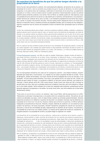 Se cosechan los beneficios de que los pobres tengan derecho a la
propriedad de la tierra
Nunca ha sido más pertinente la cuestión, tan acaloradamente debatida, del derecho de los pobres a la
propiedad de la tierra. Van en aumento las pruebas de que el acceso al derecho a la tierra puede
catapultar a los pobres fuera de la pobreza y estimular el crecimiento de la economía. La experiencia
recogida en la India y China muestra ahora el poder económico desencadenado cuando los pobres
obtienen plenos derechos jurídicos a sus tierras. Pero en África, la cuestión puede ser más espinosa, pues
la propiedad de gran parte de las tierras se rige todavía por el derecho consuetudinario y las personas o
poseen tenencia por conducto de su clan o su tribu, o se consideran propietarios de las tierras que ocupan,
aun cuando no posean documentos oficiales. Muchos países están adaptando ahora sus leyes para
efectuar la transición hacia un sistema de títulos de propiedad oficiales, pero el proceso es muy desigual y
algunos cuestionan que los títulos de propiedad al estilo occidental sean apropiados para el contexto
africano.
Si bien hay numerosos planes para mitigar o eliminar la pobreza mediante créditos, subsidios o asistencia,
algunos piensan que la solución está en crear un racional marco de derechos de propiedad, de modo de
otorgar a los pobres medios de obtener dinero garantizando préstamos con el valor de la tierra que
ocupan. El economista peruano Hernando de Soto ha calculado que el valor total de las viviendas urbanas
en el sector paralelo o informal y de las tierras rurales cuya propiedad se ajusta al derecho consuetudinario
es unas tres veces mayor que el total del producto interno bruto de todo el continente de África y 100
veces mayor que sus inversiones extranjeras directas.
Pero la urgencia de este problema puede percibirse en las cantidades de campesinos pobres, muchos de
los cuales migrarán a las ciudades que experimentan el más acelerado crecimiento de todo el mundo. En
China hay 800 millones de campesinos pobres; en la India, 270 millones; y un 70% de los 888 millones de
africanos (Naciones Unidas, 2005) son campesinos pobres.
El Rural Development Institute, una ONG con sede en Seattle, Washington, Estados Unidos de América —
que posee oficinas y proyectos en la India, China, Indonesia, la Federación Rusia, y varios países de
África— emplea a abogados que promueven los derechos de los campesinos a la tierra y luchan por la
vigencia de esos derechos. Hasta la fecha, el RDI ha contribuido a la vigencia de los derechos a la tierra de
más de 100 millones de familias pobres en todo el mundo. Aplicando su enfoque, la “micropropiedad”,
ayuda a los pobres a adquirir tierras; con frecuencia se trata de pequeños lotes —a veces, un décimo de
acre— que pueden satisfacer las necesidades nutricionales de una familia y encaminarla hacia un ciclo
virtuoso de mitigación sostenible y a largo plazo de la pobreza, transmisible a sucesivas generaciones.
“La micropropiedad transforma las vidas de los campesinos pobres”, dice Radha Friedman, Director
Asociado para Desarrollo y Comunicación, a su regreso de una visita a proyectos del RDI en la India. “Cerca
de Bangalore, estado de Karnataka, una mujer carente de tierras trabajaba dos turnos por día bajo un sol
abrasador. A duras penas podía alimentar a sus hijos, pues ganaba de 8 a 10 rupias por día, cuando una
botella de agua cuesta 10 rupias. La ayudamos a obtener un lote para cultivar jazmines, que vende en el
mercado, y ahora obtiene entre 85 y 200 rupias diarias. Puede comer tres veces por día y sufragar la
escuela para sus hijos. Dijo que no pensaba acerca de la distancia recorrida, pero era evidente su orgullo
por lo que había logrado. Varios estados de la India han adoptado este programa, posibilitando que las
personas adquieran microjardines y microlotes. Ha tenido tanto éxito, que otros estados de la India están
demostrando interés”.
“Todo esto no ocurrió de la noche a la mañana”, dijo Lincoln Miller, jefe de operaciones en el RDI.
“Realizamos numerosas investigaciones y encuestas entre los campesinos pobres. Revisamos de qué
manera los afectaban las leyes. Llevó un largo tiempo cambiar las actitudes gubernamentales. Siempre
esperamos encontrar en el Gobierno a quienes nos escuchen. Es necesario reconocer que los derechos a la
propiedad de la tierra son uno de los mejores medios para eliminar la pobreza. En África estamos
trabajando principalmente en Burundi, Rwanda y Angola. Además de colaborar con los Gobiernos para
cambiar las políticas y las leyes nacionales, también realizamos campañas de creación de conciencia y
educación a nivel de las comunidades de base, especialmente en beneficio de las mujeres. Los derechos a
la propiedad de la tierra son una cuestión política. La mayoría de los pobres del mundo son campesinos. Al
otorgarse derecho a la propiedad de la tierra, se puede mitigar la migración a la ciudad”.
Los beneficios de la propiedad de la tierra abarcan: mejora de la condición de la familia, orgullo y
esperanza, menos hambre y mejor nutrición de la familia con los cultivos que produce la propia tierra,
mayores ingresos de la venta de los excedentes de producción, mejor salud rural, inclusive reducción de la
mortalidad de menores de        1 año y la mortalidad a causa de enfermedades o infecciones resultantes de
malnutrición, inversiones en parcelas con alta densidad de mano de obra y buena productividad motivadas
por la seguridad del derecho a la tierra, mayores ahorros de la familia como resultado de la posibilidad de
efectuar inversiones en mejoras de su lote, posibilidad de que los pobres se beneficien con los aumentos
en el valor de mercado de la tierra, mayor capacidad para realizar actividades de microempresas,
ampliación de los medios de acción de la mujer y menor presión para migrar a zonas urbanas ya colmadas. 
Pero en Sudáfrica, los derechos a la propiedad de la tierra se han complicado más aun debido al legado del
apartheid. En 1994, un 80% de las tierras de cultivo estaba en manos de blancos. El partido gobernante,
African National Congress (ANC), aspira a que, antes de 2015, la propiedad de un 30% de esas tierras se
haya transferido a negros. Los negros también pueden reivindicar la propiedad de las tierras, a condición 
 