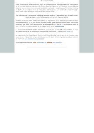 de que vivan en ellas.
Puede comprenderse la fuerte reacción contra los experimentos del pasado en materia de colectivización
de las tierras a raíz de la experiencia de Zambia. Durante el gobierno del Presidente Kenneth Kaunda,
todos los recursos fueron nacionalizados, desde las minas de cobre hasta las pequeñas tiendas. A lo largo
de 40 años, el ingreso anual medio  se redujo a casi la mitad, pese a que el país recibía una asistencia per
cápita mayor que la recibida por casi cualquier otro país del mundo.
Las organizaciones o las personas que aspiran a obtener derechos a la propiedad de la tierra sólo tienen 
que dirigirse por e-mail al RDI y seguidamente se inicia el proceso judicial.
El Centre on Housing Rights and Evictions efectúa un seguimiento de los desalojos por la fuerza de los
ocupantes de tierras. En su más reciente encuesta mundial sobre desalojos forzados entre 2003 y 2006
comprueba que, desde 2003, casi 2 millones de personas en África y más de 2,1 millones en la región de
Asia y el Pacífico han sido desalojado de sus hogares por la fuerza. www.cohre.org
La organización Shack/Slum Dwellers International, con sede en la Ciudad de El Cabo, Sudáfrica, se ocupa
de la difícil situación de las personas que viven en zonas semiurbanas y urbanas: www.sdinet.org
La organización The Cities Alliance: Cities without Slums congrega a una coalición de ciudades y sus
asociados para el desarrollo, comprometidos a aumentar la escala de los enfoques exitosos de la reducción
de la pobreza: www.citiesalliance.org/index.html
Rural Development Institute: Email: info@rdiland.org Website: www.rdiland.org
 