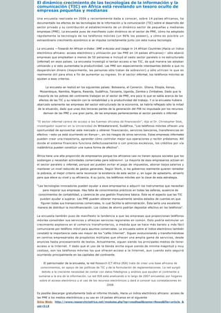 El dinámico crecimiento de las tecnologías de la información y la
comunicación (TIC) en África está revelando un tesoro oculto de 
empresas pequeñas y medianas
Una encuesta realizada en 2006 y recientemente dada a conocer, sobre 14 países africanos, ha
documentado los efectos de las tecnologías de la información y la comunicación (TIC) sobre el desarrollo del
sector privado y su contribución al establecimiento de un dinámico sector de pequeñas y medianas
empresas (PME). La encuesta puso de manifiesto cuán dinámico es el sector de PME, cómo ha adoptado
rápidamente la tecnología de los teléfonos móviles (un 96% los poseen), y cómo es posible un
extraordinario crecimiento económico si se impulsa correctamente junto con esta nueva tecnología.
La encuesta —Towards An African e-Index: SME e-Access and Usage in 14 African Countries (Hacia un índice
electrónico africano: acceso electrónico y utilización por las PME en 14 países africanos)— sólo abarcó
empresas que empleaban a menos de 50 personas e incluyó el vasto sector paralelo o no estructurado
(informal) en esos países. La encuesta investigó si tenían acceso a las TIC, de qué manera las estaban
utilizando y si esto aumentaba la productividad. Las PME son especialmente interesantes debido a que no
desperdician dinero (mayormente, las personas sólo tratan de sobrevivir) y sólo utilizan lo que es
realmente útil para ellos a fin de aumentar su ingreso. En el sector informal, los teléfonos móviles se
ajustan a esos criterios.
La encuesta se realizó en los siguientes países: Botswana, el Camerún. Ghana, Etiopía, Kenya, 
Mozambique, Namibia, Nigeria, Rwanda, Sudáfrica, Tanzanía, Uganda, Zambia y Zimbabwe. Dado que la
mayoría de los pobres del continente trabajan en el sector de PME, era poco lo que se sabía acerca de los 
efectos de las TIC y su relación con la rentabilidad y la productividad del trabajo. Y si la encuesta hubiera
abarcado solamente las empresas del sector estructurado de la economía, se habría reflejado sólo la mitad
de la situación, dado que unas dos terceras partes de la generación del PIB no impulsada por los recursos 
derivan de las PME y una gran parte, de las empresas pertenecientes al sector paralelo o informal.
“El sector informal carece de acceso a las fuentes oficiales de financiación”, dijo el Dr. Christopher Stok, 
investigador superior en la Universidad de Witwatersrand, Sudáfrica. “Los teléfonos móviles ofrecen una
oportunidad de aprovechar este mercado y obtener financiación, servicios bancarios, transferencias en
efectivo —esto ya está ocurriendo en Kenya—, sin los riesgos de otros servicios. Estas empresas informales
pueden crear una trayectoria, aprender cómo controlar mejor sus operaciones y recibir préstamos. Allí
donde el sistema financiero funciona defectuosamente o con precios excesivos, los créditos por vía
inalámbrica pueden constituir una nueva forma de efectivo”. 
África tiene una alta proporción de empresarios porque los africanos casi no tienen apoyos sociales que los
sostengan y necesitan actividades comerciales para sobrevivir. La mayoría de esos empresarios actúan en
el sector paralelo o informal, porque así pueden evitar el pago de impuestos, abonar bajos salarios y
mantener un nivel reducido de gastos generales. Según Stork, si los gobiernos realmente quieren remediar
la pobreza, el mejor criterio sería reconocer la existencia de este sector y, en lugar de aplastarlo, atraerlo
para que eleve su nivel y su eficiencia. A su juicio, los teléfonos móviles son la clave de esta estrategia.
“Las tecnologías innovadoras pueden ayudar a esos empresarios a adquirir los instrumentos que necesitan
para mejorar sus empresas. Hay falta de conocimientos prácticos en todas las esferas, ausencia de 
conocimientos de contabilidad, y carencia de una gestión financiera básica. Éste es el aspecto que las TIC 
pueden ayudar a superar. Las PME pueden obtener mensualmente sendos estados de cuentas en que
figuren todas sus transacciones comerciales, lo cual facilita la administración. Ésta sería una excelente 
manera de distribuir la microfinanciación. Los clubes de ahorro podrían depositar efectivo en los teléfonos”.
La encuesta también puso de manifiesto la tendencia a que las empresas que proporcionan teléfonos
móviles consoliden sus servicios y ofrezcan servicios regionales en común. Esto podría estimular un
crecimiento explosivo en el comercio transfronterizo, a medida que se hace más barato y más fácil
comunicarse por teléfono móvil para asuntos comerciales. La encuesta sobre el índice electrónico también
constató la importancia cada vez mayor de los “cafés Internet”. Siguen evolucionando y transformándose
en centros empresariales de propósitos múltiples que ofrecen una amplia gama de servicios, desde
anuncios hasta procesamiento de textos. Actualmente, siguen siendo los principales medios de tener
acceso a la Internet. Y dado que el uso de la banda ancha sigue siendo de mínima magnitud y muy
costoso, son los teléfonos móviles los que ofrecen acceso a la Internet, aun cuando esto seguirá
ocurriendo principalmente en las capitales del continente.
El patrocinador de la encuesta, la red Research ICT Africa (RIA) trata de crear una base africana de
conocimientos, en apoyo de las políticas de TIC y de la formulación de reglamentaciones. La red surgió 
debido a la creciente necesidad de contar con datos fidedignos y análisis que ayuden al continente a
sumarse a la era de la información. La red RIA está analizando a lo largo de 2007 encuestas por hogares
sobre el acceso electrónico y el uso de los recursos electrónicos y dará a conocer sus constataciones en 
2008.
Es posible descargar gratuitamente todo el informe titulado, Hacia un índice electrónico africano: acceso de
las PME a los medios electrónicos y su uso en 14 países africanos en el siguiente 
Sitio Web: http://www.researchictafrica.net/modules.php?op=modload&name=News&file=article &
sid=518
 