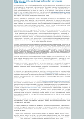 El turismo en África es el mayor del mundo y abre neuvas 
oportunidades
El turismo mundial está creciendo aceleradamente, después de los reveses causados por los ataques
terroristas del 11 de septiembre de 2001. Asimismo, el turismo está finalmente reconociendo a África,
donde viven 888 millones de personas (Naciones Unidas, 2005) y donde un 46% de los habitantes de la
región al sur del Sahara viven con menos de 1 dólar por día. El continente, con el liderazgo de Kenya y
Sudáfrica, es el que registra mayor crecimiento en el turismo, según la Organización Mundial del Turismo
(OMT) de las Naciones Unidas. Mientras el crecimiento mundial del turismo pronosticado para 2007 es del
4%, en África, en su conjunto, el crecimiento en 2006 fue de 10,6%.
Dado que el turismo es una actividad con alta densidad de mano de obra, se considera que es un
excelente medio de reducir la pobreza y, al mismo tiempo, alcanzar todos los Objetivos de Desarrollo del
Milenio (ODM). El turismo favorece las iniciativas en pequeña escala, abarca actividades descentralizadas y
puede diversificar las economías regionales; además, es relativamente no contaminante y puede contribuir
a la conservación y la promoción del patrimonio natural y cultural; y, lo que es más importante, puede
actuar como catalizador para el “despegue” de otros sectores de la economía.
Actualmente, se reconoce por lo general que el turismo es una de las mayores industrias —si no la mayor—
del mundo. Ha crecido rápidamente y de manera casi continua en los últimos 20 años y actualmente es una
de las más importantes fuentes de empleo y aumento del producto interno bruto (PIB). En particular, el
turismo beneficia a las economías de los países en desarrollo, donde se están creando la mayoría de los 
empleos y las empresas en el sector. Este rápido crecimiento ha alentado a muchos países en desarrollo a 
considerar que el turismo es la clave para promover el crecimiento económico; y los organismos mundiales
de asistencia para el desarrollo consideran que tiene un gran potencial para contribuir al logro de muchos
de sus propios objetivos de desarrollo.
El turismo proporciona oportunidades para diversificar las economías locales y promover la formación de
microempresas y pequeñas empresas, muchas de ellas de propiedad de mujeres. Estas empresas mejoran
el nivel de vida de empresarios pobres, especialmente en zonas rurales donde tal vez haya pocas opciones
distintas para ganarse la vida.  En general, el turismo tiene alta densidad de mano de obra y tiende a
emplear relativamente más altas proporciones de mujeres y de jóvenes que la mayoría de los demás
sectores. El turismo introduce tecnología e infraestructura básica y fortalece los vínculos con el mundo
exterior. Los proyectos de turismo, cuando están bien planificados y bien ejecutados, pueden mejorar la
gobernabilidad local, el ordenamiento de los recursos naturales y la conservación de la diversidad biológica,
además de promover otros importantes objetivos de desarrollo.
Dentro de África, los países al sur del Sahara marcharon a la delantera, con un crecimiento de 12,6%. Los
países que más se beneficiaron son: Kenya, Sudáfrica, Mozambique, Swazilandia y Seychelles. En 2006,
Kenya recibió casi 1 millón de turistas y obtuvo ingresos por valor de 857 millones de dólares EE.UU.
El éxito de Kenya se debe a que reservó un 10% del territorio del país para la conservación de las especies
silvestres y la diversidad biológica. Los turistas, en su mayoría, acuden a ver a “los cinco grandes”:
elefantes, rinocerontes, leones, búfalos y leopardos. Actualmente, el turismo emplea al 11% de la mano de
obra del país.
En octubre de 2004, la Organización Mundial del Turismo dio a conocer la Declaración de Washington sobre
el turismo como estrategia de desarrollo sostenible (www.worldtourism.org). Los gobiernos, los
organismos internacionales de asistencia y las principales universidades del mundo convinieron en que el
desarrollo sostenible del turismo fuera una prioridad máxima en sus estrategias para reducir la pobreza y
alcanzar otros ODM.
Los organismos de asistencia, entre ellos la USAID (http://www.usaid.gov/locations/sub-saharan)africa/)
han realizado proyectos de fomento del turismo con microfinanciación en beneficio de las mujeres. Esos
organismos pudieron ayudar a las mujeres a establecer empresas artesanales en Tanzanía y Botswana. El
Departamento de Desarrollo Internacional (DfID) del Reino Unido ayudó a The Backpack, con sede en la
ciudad de El Cabo (http://www.backpackers.co.za/), a transformarse en una empresa de turismo que se
adhiere a los principios del “comercio equitativo”. Toni Shina, miembro de dicha empresa, dijo: “Fair Trade
Tourism South Africa reconoce el compromiso de ayudar al personal y a la comunidad y utilizar los
proveedores locales de servicios. Como empresa, también tenemos una firme y positiva actitud de asistir y
apoyar al personal afectado por el VIH y el SIDA y cumplimos estrictamente con todas las normas jurídicas y
laborales vigentes”.
Actualmente, se está reconociendo cada vez más el concepto de comercio equitativo. En una reciente
encuesta sobre la industria local del turismo en Sudáfrica, la mitad de las empresas reconocieron la marca
Fair Trade Tourism South Africa.
En cambio, en Rwanda se puede percibir la magnitud de las oportunidades perdidas. Edwin Sabuhoro,
consultor de un plan de gestión de turismo para el Parque Nacional Volcanoe, está exhortando a las
comunidades circundantes a adoptar el concepto de ecoturismo y beneficiarse con las visitas de turistas a
los gorilas del Parque.
“Según nuestra investigación”, dijo el consultor al periódico The New Times, de Kigali, “algunos turistas
dicen que se llevan su dinero de regreso a sus países porque no pueden encontrar nada en qué gastarlo”.
Y señaló que el futuro de los gorilas está directamente vinculado a la pobreza de la comunidad: si ésta
sigue siendo pobre y no tiene otras fuentes de ingresos, no cesará la caza furtiva.
 