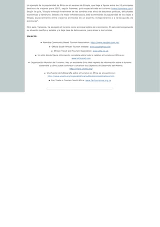 Un ejemplo de la popularidad de África es el ascenso de Etiopía, que llega a figurar entre los 10 principales
destinos de viajeros para 2007, según Frommer, guía especializada en turismo (www.frommers.com).
Según la guía, “Etiopía emergió finalmente de las sombras tras años de disturbios políticos, dificultades
económicas y hambruna. Debido a la mejor infraestructura, está aumentando la popularidad de los viajes a
Etiopía, especialmente entre viajeros animados de un espíritu independiente o a la búsqueda de
aventuras”.
Otro país, Tanzanía, ha escogido el turismo como principal esfera de crecimiento. El país está pregonando
su situación pacífica y estable y la baja tasa de delincuencia, para atraer a los turistas.
ENLACES:
n Namibia Community Based Tourism Association: http://www.nacobta.com.na/
n Official South African Tourism website: www.southafrica.net
n African Travel and Tourism Association: www.atta.co.uk
n Un sitio donde figura información completa sobre todo lo relativo al turismo en África es: 
www.africanet.com
n Organización Mundial del Turismo: Hay un excelente Sitio Web repleto de información sobre el turismo 
sostenible y cómo puede contribuir a alcanzar los Objetivos de Desarrollo del Milenio.
http://www.unwto.org/
n Una fuente de bibliografía sobre el turismo en África se encuentra en:
http://www.unwto.org/regional/africa/publications/publications.htm
n Fair Trade in Tourism South Africa: www.fairtourismsa.org.za
 