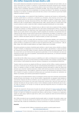 Afro Coffee: Conjunción de buen diseño y café
Nunca podría destacarse demasiado la importancia para el éxito de una empresa del buen diseño y de una 
marca reconocible por el público. El esfuerzo y el pensamiento adicionales necesarios para satisfacer 
ambos requisitos pueden llevar a una empresa desde el éxito local hasta el éxito regional, e incluso 
mundial. Como lo manifiestan claramente los consultores de KPMG, “para muchas empresas, la fortaleza de
su marca es el principal motor de la rentabilidad y la circulación de efectivo”. No obstante, las pequeñas 
empresas, en su mayoría, no piensan acerca del valor de su marca ni de la manera en que el buen diseño 
mejorará su producto o servicio.
El caso de Afro Coffee, en la ciudad de El Cabo (Sudáfrica), muestra de qué manera un café pequeño y 
humilde puede elevar su ambición y aumentar sus utilidades. Esta empresa convirtió un café 
modestamente exitoso en una marca con aspiraciones mundiales. Al realizar un desarrollo cabal de la
marca, inspirado por coloridas vibraciones de África, Afro Coffee ha creado una sólida imagen, desde el 
diseño de su café y su tienda hasta su amplia gama de tes, cafés y ropa de moda con la misma marca, todo 
lo cual se vende en el café, a través de la Web y mediante acuerdos de distribución con otras tiendas.
El fundador, Grant Rushmere, dice: “Comenzó como un café en el centro de la ciudad de El Cabo. Nuestro 
concepto era condensar un enfoque panafricano de la vida urbana contemporánea en África. La naturaleza 
pop art del diseño africano nos inspiró para crear nuestra propia marca de café, en lugar del habitual café 
italiano que se suele utilizar en otros lugares. Nuestro propósito era reorientar a las personas hacia los 
orígenes del café, planta oriunda de África antes de que la descubrieran los árabes y la exportaran a todo 
el mundo desde el Yemen. Hay mucha gente que no conoce sus orígenes, de modo que intentamos 
capturar y celebrar este espíritu africano en nuestros envases y en todo lo que hacemos”.
Afro Coffee comenzó como un simple café; pero después de un importante rediseño y de la adición de un 
nuevo concepto, el café se ha transformado en una marca mundial y ha llegado a Europa. Al imprimir el 
espíritu de África y la estética de su diseño en todos los aspectos del café y de sus productos —café, té, 
telas, modas—Afro Coffee ha podido elaborar una imagen integral que es inolvidable.
Dos socios austríacos se sumaron a Rushmere para contribuir a crear la nueva marca y facilitar su difusión 
mundial. “El diseño y la elaboración de una marca han sido mi pasión”, dijo Rushmere, “y ahora se plasman
por conducto de la marca Afro Coffee y la amena y atractiva comercialización que hemos elaborado. Uno de 
mis socios tiene una red internacional de agencias de publicidad y el otro ha elaborado una marca de
importancia mundial, de la que es propietario. Aprovechando esas experiencias, yo continuaré orientando 
el desarrollo de Afro Coffee”.
El sitio Web de Afro Coffee incluye una gira en videofilme por el café y la introducción de un personaje, “el
compinche africano”, así como una breve aventura en dibujos animados. Para contribuir a suscitar la lealtad 
de los clientes, el café presenta tres veces por semana a orquestas en vivo procedentes de toda África.
“Nuestra misión es comunicar las alegrías de África por conducto del Afro Coffee y nuestros productos de 
esa marca. El hecho de que los africanos sean tan maravillosamente desinhibidos en sus actitudes, con su
humor y su libertad y su estilo y su diseño. Ojalá podamos transmitir este espíritu y realzar las vidas de las 
personas que consumen nuestros productos y beben café mientras escuchan canciones africanas en 
nuestros establecimientos. Para Sudáfrica, tratamos de mostrar qué interesante es realmente la cultura 
Afro e impartir en la gente un sentido de confianza para que se percaten de quiénes son realmente; son 
ideales muy elevados, pero tenemos oportunidad de impulsarlos”.
A medida que se fue desarrollando la marca, se produjeron diversos tipos de té utilizando exclusivamente 
plantas africanas como Rooibos, una raíz libre de cafeína. Seguidamente, se agregaron telas basadas en 
vestimentas religiosas del África occidental, que se transformaron en manteles y pasaron a ser tan 
populares que se las combinó con cuero para confeccionar carteras Afro, todo ello como parte de la 
expresión del estilo de vida que inspira la marca. Se han celebrado acuerdos de distribución para los tes y 
los cafés en Sudáfrica y en Europa. El surtido de ropa está disponible ahora en la tienda en línea 
(www.afrocoffee.com).
El diseño de inspiración africana para el puesto de venta de café ganó el Design Indaba 2007 Award
(Premio de Diseño Indaba 2007), de la revista y exposición sudafricana de diseño. Diseñado por Peet 
Pienaar, se inspira en trabajos de carpintería de Ghana y café de Kenya. El puesto es un gigantesco 
zapato con tacón aguja, repleto de cajas de té y café y con un aparato de radio de enorme tamaño que 
sirve de mostrador.
Afro Coffee es prueba de que una pequeña empresa puede captar un concepto más grande y pasar a ser 
un éxito mayor. Ha sido tan exitoso que ha abierto una sucursal en Austria, suscitando la pregunta: 
¿Estará este café, iniciado tan humildemente, en vías de convertirse en un Starbucks africano?
ENLACES:
n El puesto de Afro Coffee en la exposición que mereció un premio puede verse en
http://www.designindaba.com/
n Brandchannel: El único intercambio en línea en el mundo acerca de la elaboración de marcas, repleto de 
 