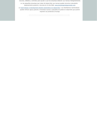 recursos, debates y contratos para ayudar a que las empresas elaboren sus marcas inteligentemente.
n Las pequeñas empresas que tratan de desarrollar sus marcas pueden encontrar abundante 
asesoramiento gratuito y recursos en el sitio Web: www.brandingstrategyinsider.com 
n Dutch Design in Development (Diseño neerlandés en el desarrollo): Los diseñadores neerlandeses 
pueden ofrecer apoyo gratuito a empresas nuevas y pequeñas de países en desarrollo que quieren 
exportar sus productos a Europa.
 