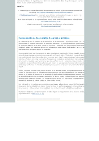 comercializar bolsas de algodón que son fácilmente transportables. Dice: “la gente no quiere acarrear
bolsas de gran tamaño al supermercado”.
ENLACES:
n Un estudio de un caso en Bangladesh de empresarios con interés social que convierten los desechos 
en riqueza: http://proxied.changemakers.net/journal/01may/index.cfm
n The Ethical Super Store tiene una amplia gama de bolsas recicladas y carteras, que se ajustan a las
normas de Fair Trade (Comercio equitativo).
n Un grupo de mujeres en los tugurios de Delhi (India), vende bolsas recicladas de buen diseño en línea:
http://www.theindiashop.co.uk/ 
n La primera empresa de Hong Kong que fabricó y vendió bolsas recicladas:
http://www.recyclebag.net/eng/ 
Humanización de la era digital | regreso al principio
No cabe duda de que el adelanto de las tecnologías de la información y las comunicaciones (TIC) ha
proporcionado un poderoso instrumento de desarrollo, ofreciendo a los países en desarrollo oportunidades
de mejorar la atención de la salud, realzar la educación y posibilitar una mayor comunicación con la
ciudadanía. Pese a esos adelantos, persiste una amplia brecha entre quienes tienen acceso a las TIC y las
usan eficazmente, y quienes carecen de ese acceso.
Humanizing the Digital Age (Humanización de la era digital) aborda esa situación. El libro, integrado por una
colección de artículos y ponencias presentadas a la conferencia sobre “Efecto de la revolución de la
información sobre el desarrollo mundial: cómo humanizar la era digital”, copatrocinada por la Universidad
Kadir Has y Fordham University, examina los efectos sobre el mundo de la revolución de la información y la
comunicación, incluido el papel fundamental que desempeña en cuanto a proporcionar oportunidades sin
precedentes de desarrollo económico y humano, y la manera en que es preciso humanizar esta revolución
colocando al ser humano en el centro de todas las preocupaciones por prevenir la nueva brecha: “brecha
digital”.
El libro, compilado por Uner Kirdar, Asesor Superior de las Naciones Unidas, incorpora contribuciones de
autores de una amplia gama de antecedentes interdisciplinarios que se ocupan de las TIC. Los autores se
centran en los efectos de la revolución de la información desde perspectivas empresariales, lecciones para
las economías de mercado incipientes, importancia de las TIC para la cooperación Sur-Sur, estrecha
relación entre desarrollo humano y la nueva revolución de las TIC, y prácticas recomendables y
experiencias recogidas en Irlanda, España, la India, China y Turquía.
Esta publicación es el resultado de una iniciativa compartida por la Dependencia Especial del PNUD para la
Cooperación Sur-Sur (SU/SSC), la Alianza Mundial en favor de las Tecnologías de la Información y las
Comunicaciones y el Desarrollo, la Universidad Kadir Has, Fordham University y ESADE Business School.
“Humanizing the Digital Age”  (Humanización de la Era Digital) es una publicación de las Naciones Unidas,
disponible en línea en https://unp.un.org 
 