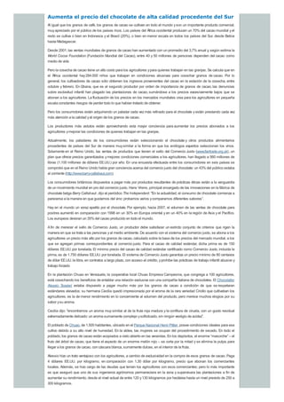 Aumenta el precio del chocolate de alta calidad procedente del Sur
Al igual que los granos de café, los granos de cacao se cultivan en todo el mundo yson un importante producto comercial,
muyapreciado por el público de los países ricos. Los países del África occidental producen un 70% del cacao mundial yel
resto se cultiva o bien en Indonesia y el Brasil (20%), o bien en menor escala en todos los países del Sur, desde Belice
hasta Madagascar.
Desde 2001, las ventas mundiales de granos de cacao han aumentado con un promedio del 3,7% anual y, según estima la
World Cocoa Foundation (Fundación Mundial del Cacao), entre 40 y 50 millones de personas dependen del cacao como
medio de vida
Pero la cosecha de cacao tiene un alto costo para los agricultores ypara quienes trabajan en las granjas. Se calcula que en
el África occidental hay284.000 niños que trabajan en condiciones abusivas para cosechar granos de cacao. Por lo
general, los cultivadores de cacao sólo obtienen los ingresos provenientes del cacao en la estación de la cosecha, entre
octubre y febrero. En Ghana, que es el segundo productor por orden de importancia de granos de cacao, las denuncias
sobre esclavitud infantil han plagado las plantaciones de cacao, sumándose a los precios excesivamente bajos que se
abonan a los agricultores. La fluctuación de los precios en los mercados mundiales crea para los agricultores en pequeña
escala constantes riesgos de perder todo lo que habían tratado de obtener.
Pero los consumidores están adquiriendo un paladar cada vezmás refinado para el chocolate yestán prestando cada vez
más atención a la calidad yal origen de los granos de cacao.
Los productores más astutos están aprovechando esta mayor conciencia para aumentar los precios abonados a los
agricultores ymejorar las condiciones de quienes trabajan en las granjas.
Actualmente, los paladares de los consumidores están seleccionando el chocolate y otros productos alimentarios
procedentes de países del Sur de manera muysimilar a la forma en que los enólogos expertos seleccionan los vinos.
Solamente en el Reino Unido, las ventas de productos que tienen el sello del Comercio Justo (www.fairtrade.org.uk), un
plan que ofrece precios garantizados ymejores condiciones comerciales a los agricultores, han llegado a 560 millones de
libras (1.100 millones de dólares EE.UU.) por año. En una encuesta efectuada entre los consumidores en seis países se
comprobó que en el Reino Unido había gran conciencia acerca del comercio justo del chocolate: un 43% del público estaba
al corriente (http://www.barry-callebaut.com).
Los consumidores británicos dispuestos a pagar más por productos resultantes de prácticas éticas están a la vanguardia
de un movimiento mundial en pro del comercio justo. Hans Vriens, principal encargado de las innovaciones en la fábrica de
chocolate belga Barry Callebaut, dijo al periódico The Independent: "En la actualidad, el consumo de chocolate comienza a
parecerse a la manera en que gustamos del vino: probamos varios ycomparamos diferentes sabores”.
Hay en el mundo un voraz apetito por el chocolate. Por ejemplo, hacia 2007, el volumen de las ventas de chocolate para
postres aumentó en comparación con 1998 en un 30% en Europa oriental y en un 40% en la región de Asia y el Pacífico.
Los europeos devoran un 35%del cacao producido en todo el mundo.
Afin de merecer el sello de Comercio Justo, un productor debe satisfacer un estricto conjunto de criterios que rigen la
manera en que se trata a las personas yal medio ambiente. De acuerdo con el sistema del comercio justo, se abona a los
agricultores un precio más alto por los granos de cacao, calculado sobre la base de los precios del mercado mundial, a los
que se agregan primas correspondientes al comercio justo. Para el cacao de calidad estándar, dicha prima es de 150
dólares EE.UU. por tonelada. El mínimo precio del cacao de calidad estándar certificado como Comercio Justo, incluida la
prima, es de 1.750 dólares EE.UU. por tonelada. El sistema de Comercio Justo garantiza un precio mínimo de 80 centavos
de dólar EE.UU. la libra, en contratos a largo plazo, con acceso al crédito, yprohíbe las prácticas de trabajo infantil abusivo y
trabajo forzado
En la plantación Chuao en Venezuela, la cooperativa local Chuao Empresa Campesina, que congrega a 100 agricultores,
está cosechando los beneficios de entablar una relación exclusiva con una compañía italiana de chocolates. El Chocolatier
Alessio Tessieri estaba dispuesto a pagar mucho más por los granos de cacao a condición de que se respetaran
estándares elevados; su hermana Cecilia quedó impresionada por el aroma de la rara variedad Criollo que cultivaban los
agricultores; es la de menor rendimiento en lo concerniente al volumen del producto, pero merece muchos elogios por su
sabor ysu aroma.
Cecilia dijo: "encontramos un aroma muy similar al de la fruta roja madura y la confitura de ciruela, con un gusto residual
extremadamente delicado: un aroma sumamente complejo ysofisticado, sin ningún vestigio de acidez”.
El poblado de Chuao, de 1.500 habitantes, ubicado en el Parque Nacional Henri Pittier, posee condiciones ideales para ese
cultivo debido a su alto nivel de humedad. En la aldea, las mujeres se ocupan del procedimiento de secado. En todo el
poblado, los granos de cacao están acopiados a cielo abierto en las verandas. En los depósitos, el enorme “masorche” – el
fruto del árbol de cacao, que tiene el aspecto de un enorme melón rojo – se corta por la mitad y se elimina la pulpa, para
llegar a los granos de cacao, con cáscara blanca, sumamente dulces, en el interior de la fruta.
Alessio hizo un trato ventajoso con los agricultores, a cambio de exclusividad en la compra de esos granos de cacao. Paga
4 dólares EE.UU. por kilogramo, en comparación con 1,30 dólar por kilogramo, precio que abonan los comerciantes
locales. Además, se hizo cargo de las deudas que tenían los agricultores con esos comerciantes; pero lo más importante
es que aseguró que uno de sus ingenieros agrónomos permaneciera en la zona y supervisara las plantaciones a fin de
aumentar su rendimiento, desde el nivel actual de entre 120 y130 kilogramos por hectárea hasta un nivel previsto de 250 a
300 kilogramos.
 