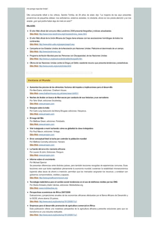 me pongo ropa tan linda”.
Otra concursante refutó a los críticos. Sandra Tichika, de 26 años de edad, dijo: “La mayoría de las aquí presentes
provenimos de pequeñas aldeas: nos esforzamos, estamos aisladas; no obstante, ahora se nos presta atención yse nos
acepta: ¿por qué podría haber algo de malo en esto?”
ENLACES:
El sitio Web oficial del concurso Miss Landmine 2008 presenta fotografías ynoticias actualizadas.
SitioWeb:http://www.miss-landmine.org/misslandmine_news.html
El sitio Web oficial de la UniónAfricana de Ciegos tiene enlaces con las asociaciones homólogas de todos los
continentes.
SitioWeb:http://www.afub-uafa.org/pages/page3.asp
Campaña en los Estados Unidos de laAsociación pro Naciones Unidas: Patrocine el desminado de un campo.
SitioWeb:http://www.landmines.org/
Programa deAcción Mundial para las Personas con Discapacidad, de las Naciones Unidas:
SitioWeb:http://www.un.org/esa/socdev/enable/diswpa00.htm
Oficina de las Naciones Unidas contra la Droga yel Delito: excelente recurso que presenta tendencias yestadísticas.
SitioWeb:http://www.unodc.org/unodc/index.html
Ventana al Mundo
Aumentanlos precios de los alimentos:factores del impulsoe implicaciones para el desarrollo
PorAlexEvans, ediciones: Chatham House.
SitioWeb:www.chathamhouse.org.uk/news/view/-/id/451/
Noches de Arabia:enbusca de Marruecos por conductode sus historias ysus narradores
Por Tahir Shah, ediciones Doubleday.
SitioWeb:www.amazon.com
Ensayos sobre la India
Por Carlo Levy, traducción deAntonyShugaar, ediciones: Hesperus.
SitioWeb:www.amazon.com
El magodel Nilo
Por Matthew Green, ediciones: Portobello.
SitioWeb:www.amazon.com
Vivir trabajandoomorir luchando:cómose globalizóla clase trabajadora
Por Paul Mason, ediciones: Vintage.
SitioWeb:www.amazon.com
Error conceptual fatal:la lucha por controlar la poblaciónmundial
Por Matthew Connelly, ediciones: Harvard.
SitioWeb:www.amazon.com
La fuente del arcoiris:memoria africana
Por Lauren St John, Ediciones: Penguin.
SitioWeb:www.amazon.com
Informe sobre el crecimiento
Por Michael Spence
Se presentan diferencias entre distintos países, pero también lecciones recogidas de experiencias comunes. Esas
lecciones eran que todos explotaban plenamente la economía mundial; sostenían la estabilidad microeconómica
logrando altas tasas de ahorro e inversión; permitían que los mercados asignaran los recursos; y contaban con
gobiernos comprometidos, creíbles ycapaces.
SitioWeb:http://www.growthcommission.org/
Tecnología inalámbrica para el cambiosocial:tendencias enel usode teléfonos móviles por las ONG
Por Sheila Kinkade yKatrin Verclas, ediciones: MobileActive.org.
SitioWeb:www.mobileactive.org
Perspectivas económicas de África 2007/2008
Evaluaciones yproyecciones anuales de las economías africanas efectuadas por el BancoAfricano de Desarrollo y
la OCDE; ahora abarca 35 países.
SitioWeb:http://www.oecd.org/bookshop?812008011p1
Empresas para el desarrollo:promociónde agricultura comercial enÁfrica
Esta publicación ofrece una novedosa perspectiva de la agricultura africana y presenta soluciones para que se
transforme en una industria redituable.
SitioWeb:http://www.oecd.org/bookshop?812008011p1
 