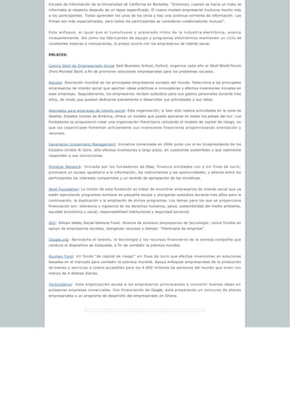 Escuela de Información de la Universidad de California en Berkeley. “Entonces, cuando se hacía un trato se
informaba al respecto después de un lapso especificado. El nuevo modelo empresarial involucra mucho más
a los participantes. Todos aprenden los unos de los otros y hay una continua corriente de información. Las
firmas son más especializadas, pero todos los participantes se consideran colaboradores mutuos”.
Este enfoque, al igual que el tumultuoso y acelerado ritmo de la industria electrónica, avanza
incesantemente. Así como los fabricantes de equipo y programas electrónicos mantienen un ciclo de
constantes mejoras e innovaciones, lo propio ocurre con los empresarios de interés social.
ENLACES:
Centro Skoll de Empresariado Social Said Business School, Oxford, organiza cada año el Skoll World Forum
(Foro Mundial Skoll) a fin de promover soluciones empresariales para los problemas sociales..
Ashoka: Asociación mundial de los principales empresarios sociales del mundo. Selecciona a los principales
empresarios de interés social que aportan ideas prácticas e innovadoras y efectúa inversiones iniciales en
esas empresas. Seguidamente, los empresarios reciben subsidios para sus gastos personales durante tres
años, de modo que puedan dedicarse plenamente a desarrollar sus actividades y sus ideas.
Asociados para empresas de interés social: Esta organización, si bien sólo realiza actividades en la zona de
Seattle, Estados Unidos de América, ofrece un modelo que puede aplicarse en todos los países del sur. Los
fundadores se propusieron crear una organización filantrópica utilizando el modelo de capital de riesgo, en
que los copartícipes fomentan activamente sus inversiones financieras proporcionando orientación y
recursos.
Generation Investment Management: Iniciativa comenzada en 2004 junto con el ex Vicepresidente de los
Estados Unidos Al Gore; sólo efectúa inversiones a largo plazo, en cuestiones sostenibles y que realmente
responden a sus convicciones.
Omidyar Network: Iniciada por los fundadores de Ebay, financia entidades con y sin fines de lucro;
promueve un acceso igualitario a la información, los instrumentos y las oportunidades; y alienta entre los
participantes los intereses compartidos y un sentido de apropiación de las iniciativas.
Skoll Foundation: La misión de esta fundación es tratar de encontrar empresarios de interés social que ya
estén ejecutando programas exitosos en pequeña escala y otorgarles subsidios durante tres años para la
continuación, la duplicación o la ampliación de dichos programas. Los temas para los que se proporciona
financiación son: tolerancia y vigilancia de los derechos humanos, salud, sostenibilidad del medio ambiente,
equidad económica y social, responsabilidad institucional y seguridad personal.
SV2: Silicon Valley Social Venture Fund: Alianza de exitosos empresarios de tecnología; reúne fondos en
apoyo de empresarios sociales, otorgando recursos y tiempo: “filantropía de empresa”.
Google.org: Aprovecha el talento, la tecnología y los recursos financieros de la exitosa compañía que
conduce el dispositivo de búsqueda, a fin de combatir la pobreza mundial.
Acumen Fund: Un fondo “de capital de riesgo”  sin fines de lucro que efectúa inversiones en soluciones
basadas en el mercado para combatir la pobreza mundial. Apoya enfoques empresariales de la producción
de bienes y servicios a costos accesibles para los 4.000 millones de personas del mundo que viven con
menos de 4 dólares diarios.
TechnoServe: Esta organización ayuda a los empresarios principiantes a convertir buenas ideas e n
prósperas empresas comerciales. Con financiación de Google, está preparando un concurso de planes
empresariales y un programa de desarrollo del empresariado en Ghana.
 