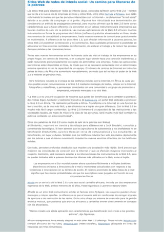 Sitios Web de redes de interés social: Un camino para liberarse de 
la pobreza
Los sitios Web para establecer redes de interés social, conocidos también como Web 2.0 —nombre
que se da a la nueva ola de empresas en línea y sitios Web, entre ellos YouTube y MySpace, que están
reformando la manera en que las personas interactúan con la Internet— se denominan “la red social”
debido a su poder de congregar a la gente. Algunos han ridiculizado esa denominación por
considerarla un artificio de propaganda comercial, pero muchos afirman que la Web 2.0 tiene varias
características que la hacen diferente y la convierten en un valioso instrumento para empresarios que
buscan medios de salir de la pobreza. Las nuevas aplicaciones de la Web 2.0 ofrecen muchos
instrumentos en forma de programas electrónicos (software) gratuitos almacenados en línea, desde
instrumentos de contabilidad y empresariales, hasta nuevas maneras de comunicarse gratuitamente
en multimedios. A diferencia de los sitios Web 1.0, que ofrecían información a usuarios pasivos, los
sitios Web 2.0 posibilitan la interacción y los comentarios. Esas cualidades propiciaron la posibilidad de
almacenar en línea enormes cantidades de información, de acelerar el trabajo y de reducir las penosas
demoras debidas a las conexiones lentas.
Todas esas nuevas herramientas están facilitando cada vez más el trabajo de los empresarios en su
propio hogar, en centros de Internet, o en cualquier lugar donde haya una conexión inalámbrica, y
están reduciendo pronunciadamente los costos de administrar una empresa. Todas las aplicaciones
electrónicas están disponibles en línea, de modo que no es necesario esclavizarse con un determinado
sistema operativo ni con la capacidad de un equipo. El número de centros de Internet en todos los
países de Asia y de África ha aumentado marcadamente, de modo que así se lleva el poder de la Web
2.0 a millones de personas más.
Otro fenómeno notable es el enlace de los teléfonos móviles con la Internet. En África es cada vez 
más posible enviar comunicaciones a la Web 2.0 mediante mensajes de textos, colocar en la Internet
fotografías y videofilmes, o permanecer conectados con una comunidad o un grupo de promoción o 
empresarial, enviando mensajes a su sitio Web.
“La Web 2.0 es una pre-ocupación de nosotros que puede ser beneficiosa para combatir la pobreza”,
dijo Tobias Eigan, fundador y Codirector Ejecutivo de Kabissa.org, un portal Web dedicado a promover
la Web 2.0 en África. “Es realmente pertinente a África. Transforma a la Internet en una función de
leer y escribir, es de uso más fácil; y esa dinámica va a lograr una gran diferencia. Con la Web 2.0 es
mucho más fácil cargar contenidos. La Web 2.0 fomentará la capacidad de las instituciones y las
sociedades locales, de modo de mejorar la vida de las personas. Será mucho más fácil combatir la
pobreza contando con esta conectividad”.  
Otros dos paladines la Web 2.0 como medio de salir de la pobreza son Waleed
al-Shobakky, reportero en ciencia y tecnología para alJazeera.net y Jack Imsdahi, consultor y
comentarista tecnológico. Si bien admiten que los agricultores de subsistencia y los analfabetos no se
beneficiarán directamente, quienes trabajan cerca de computadoras y los estudiantes se
beneficiarán, sin lugar a dudas. Señalan que los teléfonos móviles han sido aceptados rápidamente
por los pobres y que el mismo movimiento impulsa los nuevos servicios ofrecidos por los teléfonos
móviles.
Con todo, persisten profundos obstáculos que impiden una aceptación más rápida. Será preciso que
mejoren las velocidades de conexión con la Internet y que se efectúen mayores inversiones al
respecto. Asimismo, será necesario adaptar a los idiomas locales los instrumentos de la Web 2.0, para
no quedar limitados sólo a quienes dominan los idiomas más utilizados en la Web, como el inglés. 
Los empresarios en el Sur mundial pueden ahora suscribirse fácilmente a múltiples boletines 
electrónicos enviados a direcciones de e-mail y mantenerse actualizados con respecto a las
tendencias e innovaciones en su terreno de acción. El relativo anonimato de estas listas de e-mail
significa que hay menos probabilidades de que los suscriptores sean juzgados en función de sus
circunstancias físicas.
Afriville es un servicio de la Web 2.0 y una red social caribeño-africana, iniciada por dos empresarios
nigerianos de la Web, ambos menores de 30 años, Folabi Ogunkoya y Lawrence Bassey-Oden.
Afriville es un sitio Web comunitario similar al famoso sitio MySpace. Los usuarios pueden enviar
mensajes y colocar reseñas. La diferencia es que el usuario está en condiciones de escoger el grado
de apertura o de restricción de las redes. Dicho sitio ofrece un sistema de avanzada para la gestión
artística musical, que posibilita que artistas africanos y caribeños entren directamente en contacto
con los aficionados.
“Hemos creado una sólida aplicación con características que beneficiarán con creces a los grandes
artistas”, dijo Ogunkoya.
African entrepreneurs have already stepped in with other Web 2.0 offerings. These include: Mooziko.com
(versión africana de YouTube), Afriqueka.com (redes sociales), Yesnomayb (búsqueda en línea de
relaciones con fines románticos).
 