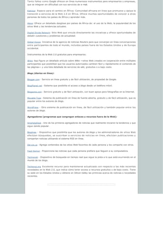 Tanto Yahoo como Google ofrecen en línea numerosos instrumentos para empresarios y empresas,
que se integran sin dificultad con sus servicios de e-mail.
Kabissa: Espacio para el cambio en África: Comunidad africana en línea que promueve y apoya la
transición a servicios de la Web 2.0 en África. Ofrece muchas oportunidades de conocer a otras
personas de todos los países de África y aprender más.
Alexa: Ofrece un detallado desglose por países de África de: el uso de la Web, la popularidad de los
sitios Web y las tendencias actuales.
Digital Divide Network: Sitio Web que vincula directamente las iniciativas y ofrece oportunidades de
debatir cuestiones y problemas de actualidad.
Global Voices: Iniciativa de la agencia de noticias Reuters para que converjan en línea conversaciones
entre participantes de todo el mundo, incluidos países fuera de los Estados Unidos y de Europa
occidental.
Instrumentos de la Web 2.0 gratuitos para empresarios:
Wikis: Aqui figura un detallado artículo sobre Wikis —sitios Web creados en cooperación entre múltiples
participantes que posibilitan que los usuarios autorizados cambien fácil y rápidamente el contenido de
las páginas— y una lista detallada de servicios de wiki, gratuitos o a bajo costo.
Blogs (diarios en línea):
Blogger.com - Servicio en línea gratuito y de fácil utilización, de propiedad de Google.
BlogPlanet.net - Sistema que posibilita el acceso a blogs desde un teléfono móvil.
Blogsome.com - Servicio gratuito y de fácil utilización, con buen apoyo para fotografías en la Internet.
Movable Type - Sistema de publicación en línea de fuente abierta, gratuito y de fácil utilización, que es
popular entre los autores de blogs.
WordPress - Otro sistema de publicación en línea, de fácil utilización y también popular entre los
autores de blogs.
Agregadores (programas que congregan enlaces y recursos fuera de la Web):
AmphetaDesk - Uno de los primeros agregadores de noticias que realmente iniciaron la tendencia y que
sigue siendo popular.
Bloglines - Dispositivo que posibilita que los autores de blogs y los administradores de sitios Web
efectúen búsquedas, se suscriban a servicios de noticias en línea, efectúen publicaciones y
compartan noticias utilizando el sistema RSS en línea.
Del.icio.us - Agrega contenidos de los sitios Web favoritos de cada persona y los comparte con otros.
Feed Demon - Proporciona las noticias que cada persona prefiera que lleguen a su computadora.
Technorati - Dispositivo de búsqueda en tiempo real que sigue la pista a lo que está ocurriendo en el
mundo de los blogs.
Techsoup.org Excelente recurso para mantenerse actualizado con respecto a las más recientes
novedades en la Web 2.0, que indica cómo tener acceso a recursos gratuitos o de bajo costo. Tiene
su sede en los Estados Unidos y obtiene en Silicon Valley las primicias acerca de noticias o novedades
recientes.
 