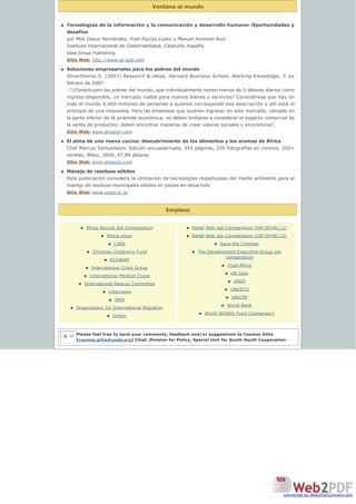 Ventana al mundo
Empleos
n Tecnologías de la información y la comunicación y desarrollo humano: Oportunidades y
desafíos
por Mila Gasco Hernández, Fran Equiza Lopez y Manuel Acevedo Ruiz
Instituto Internacional de Gobernabilidad, Cataluña, España
Idea Group Publishing
Sitio Web: http://www.igi-pub.com
n Soluciones empresariales para los pobres del mundo
Silverthorne S. (2007) Research & Ideas, Harvard Business School, Working Knowledge, 5 de
febrero de 2007  
--“¿Constituyen los pobres del mundo, que individualmente tienen menos de 5 dólares diarios como
ingreso disponible, un mercado viable para nuevos bienes y servicios? Considérese que hay en 
todo el mundo 4.000 millones de personas a quienes corresponde esa descripción y allí está el 
principio de una respuesta. Pero las empresas que quieren ingresar en este mercado, ubicado en
la parte inferior de la pirámide económica, no deben limitarse a considerar el aspecto comercial de
la venta de productos; deben encontrar maneras de crear valores sociales y económicos”.
Sitio Web: www.amazon.com
n El alma de una nueva cocina: descubrimiento de los alimentos y los aromas de África
Chef Marcus Samuelsson. Edición encuadernada, 344 páginas, 250 fotografías en colores, 200+
recetas, Wiley, 2006, 47,99 dólares
Sitio Web: www.amazon.com
n Manejo de residuos sólidos
Esta publicación considera la utilización de tecnologías respetuosas del medio ambiente para el
manejo de residuos municipales sólidos en países en desarrollo.
Sitio Web: www.unep.or.jp
n Africa Recruit Job Compendium
n Africa Union
n CARE
n Christian Children’s Fund
n ECOWAS
n International Crisis Group
n International Medical Corps
n International Rescue Committee
n Internews
n IREX
n Organization for International Migration
n Oxfam
n Relief Web Job Compendium (UN OCHA) (1)
n Relief Web Job Compendium (UN OCHA) (2)
n Save the Children
n The Development Executive Group job
compendium
n Trust Africa
n UN Jobs
n UNDP
n UNESCO
n UNICEF
n World Bank
n World Wildlife Fund (Cameroon)
Please feel free to send your comments, feedback and/or suggestions to Cosmas Gitta
[cosmas.gitta@undp.org] Chief, Division for Policy, Special Unit for South-South Cooperation
let
converted by Web2PDFConvert.com
 
