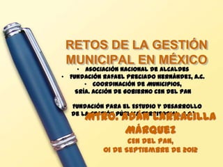 RETOS DE LA GESTIÓN
 MUNICIPAL EN MÉXICO
     • Asociación Nacional de Alcaldes
• Fundación Rafael Preciado Hernández, A.C.
       • Coordinación de Municipios,
    Sría. Acción de Gobierno CEN del PAN

• Fundación para el Estudio y Desarrollo
       Mtro. Adán Larracilla
  de la Gestión Pública Territorial, A.C.*

              Márquez
                   CEN del PAN,
            01 de Septiembre de 2012
 