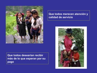Que todos merecen atención y  calidad de servicio Que todos desearían recibir  más de lo que esperan por su  pago 