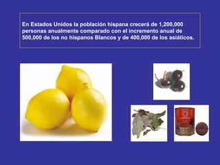 En Estados Unidos la población hispana crecerá de 1,200,000  personas anualmente comparado con el incremento   anual de  500,000 de los no hispanos Blancos y de 400,000 de los asiáticos. 