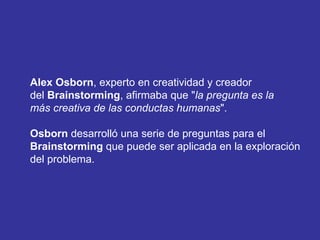 Alex Osborn , experto en creatividad y creador  del  Brainstorming , afirmaba que " la pregunta es la  más creativa de las conductas humanas ".  Osborn  desarrolló una serie de preguntas para el  Brainstorming  que puede ser aplicada en la exploración  del problema. 