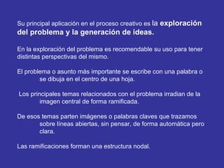 Su principal aplicación en el proceso creativo es  la  exploración del problema y la generación de ideas.  En la exploración del problema es recomendable su uso para tener  distintas perspectivas del mismo. El problema o asunto más importante se escribe con una palabra o  se dibuja en el centro de una hoja. Los principales temas relacionados con el problema irradian de la  imagen central de forma ramificada. De esos temas parten imágenes o palabras claves que trazamos  sobre líneas abiertas, sin pensar, de forma automática pero  clara. Las ramificaciones forman una estructura nodal. 