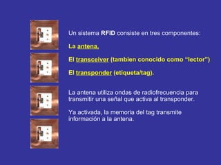 Un sistema  RFID  consiste en tres componentes:   La  antena,   El  transceiver  (tambien conocido como “lector”)  El  transponder  (etiqueta/tag).  La antena utiliza ondas de radiofrecuencia para  transmitir una señal que activa al transponder.  Ya activada, la memoria del tag transmite  información a la antena. 