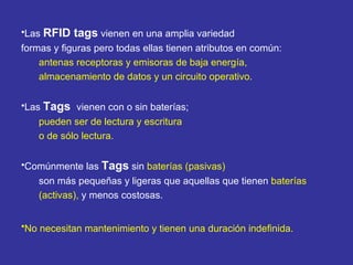 Las  RFID tags  vienen en una amplia variedad formas y figuras pero todas ellas tienen atributos en común:  antenas receptoras y emisoras de baja energía,  almacenamiento de datos y un circuito operativo.   Las  Tags  vienen con o sin baterías;  pueden ser de lectura y escritura  o de sólo lectura.  Comúnmente las  Tags  sin  baterías (pasivas)   son más pequeñas y ligeras que aquellas que tienen  baterías  (activas),  y menos costosas.  No necesitan mantenimiento y tienen una duración indefinida.   