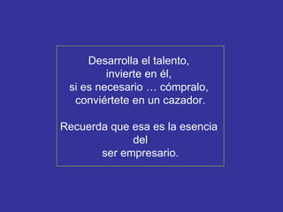 Desarrolla el talento,  invierte en él,  si es necesario … cómpralo,  conviértete en un cazador. Recuerda que esa es la esencia  del ser empresario. 