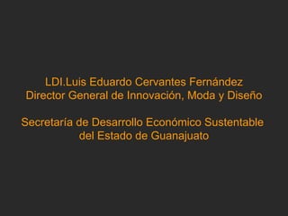 LDI.Luis Eduardo Cervantes Fernández Director General de Innovación, Moda y Diseño Secretaría de Desarrollo Económico Sustentable  del Estado de Guanajuato 