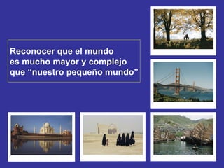 Reconocer que el mundo  es mucho mayor y complejo  que “nuestro pequeño mundo” 