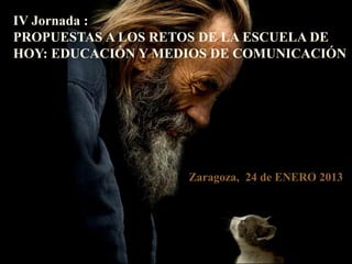 IV Jornada :
PROPUESTAS A LOS RETOS DE LA ESCUELA DE
HOY: EDUCACIÓN Y MEDIOS DE COMUNICACIÓN




                    Zaragoza, 24 de ENERO 2013




                                            0
 