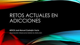 RETOS ACTUALES EN
ADICCIONES
MPICD José Manuel Castrejón Vacio
Asociación Mexicana Sobre la Adicción
 