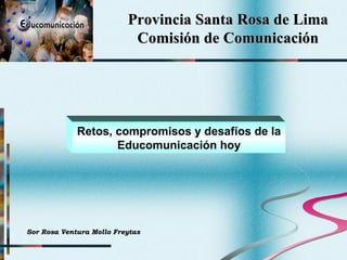 Provincia Santa Rosa de Lima Comisión de Comunicación Retos, compromisos y desafíos de la Educomunicación hoy Sor Rosa Ventura Mollo Freytas 