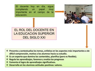 El docente hoy en día, sigue
         cumpliendo   un   papel  muy
         importante en el campo de la
         educación.




       EL ROL DEL DOCENTE EN
       LA EDUCACIÓN SUPERIOR
            DEL SIGLO XXI



 Presenta y contextualiza los temas, enfatiza en los aspectos más importantes o de
  difícil comprensión, motiva a los alumnos hacia su estudio.
 Es un experto que domina los contenidos, planifica (pero es flexible).
 Regula los aprendizajes, favorece y evalúa los progresos
 Fomenta el logro de aprendizajes significativos.
 Desarrolla en los alumnos actitudes positivas: valores.
 