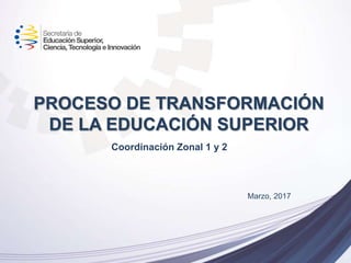 PROCESO DE TRANSFORMACIÓN
DE LA EDUCACIÓN SUPERIOR
Marzo, 2017
Coordinación Zonal 1 y 2
 