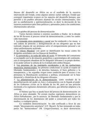 fracaso del desarrollo en África no es el resultado de la excesiva
intervención del Estado, como algunos autores suelen subrayar, Estado que
consiguió importantes avances en los aspectos del desarrollo humano, que
permitió a los pueblos africanos alcanzar los niveles internacionales, sino
por su canibalización y patrimonialización, es decir la desviación de los
recursos económicos para fines políticos y personales junto a las condiciones
internacionales adversas.

2.3. La quiebra del proceso de democratización
       Varios factores internos y externos sucedidos a finales de la década
de los 80 llevaron al proceso actual de democratización, y entre los cuales
cabe mencionar:
1. La tremenda crisis económica y social que ha conducido a las masas a
una cadena de protestas y deslegitimación de sus dirigentes que no han
realizado ninguna de sus promesas salvo el enriquecimiento personal a un
ritmo uniformemente acelerado.
2. El "efecto Mandela" con quien se identificaron las masas contra los
dirigentes asimilados con los blancos de Suráfrica.
3. La perestroika y la caída del telón de acero. El derrumbe del comunismo
se acompañó con la devaluación geopolítica y geoestratégica del continente,
con el consiguiente abandono de los dirigentes africanos a su propio destino,
al no poder utilizar la subasta de la rivalidad entre ambos bloques.
4. Las presiones de las metrópolis occidentales y de las instituciones
financieras internacionales, las primeras condicionan su ayuda al respeto de
libertades fundamentales y de derechos humanos, el buen gobierno y la
transparencia, y las segundas exigen como condición para el acceso a sus
préstamos la liberalización económica y política, erosionando así la base
dictatorial y clientelista de los dirigentes africanos.
5. La planetarización de la democratización, como resultado de la
desmilitarización del poder en Asia y Latinoamérica con la llegada al poder
de los Gobiernos civiles en la década de los 80, pusó en una posición
incómoda a los regímenes dictatoriales africanos, que deberían adaptarse a la
corriente.
       El balance que hoy se puede hacer del proceso de democratización en
Africa es poco alentador. No existen muchos regímenes democráticos en
África Subsahariana , por la ausencia de libertades fundamentales y por la
determinación de los detentarores del poder a conservarlo por todos los
medios y a cualquier precio.
       La verdadera democratización ha sido confiscada a favor de una
simple "descompresión autoritaria" (J-F. Bayart). Se han instaurado en todas
partes las "democraduras" (M. Liniger-Goumaz), es decir democracias


                                      5
 