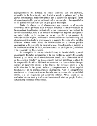 (desligitimación del Estado), lo social (aumento del analfabetismo,
reducción de la duración de vida, feminización de la pobreza etc.) y las
graves consecuencias medioambientales con la destrucción del capital verde
africano insustituible, por las multinacionales, para satisfacer las necesidades
de las poblaciones del Norte con un gran poder de compra.
       Todo ello aboga por el afrocentrismo que consiste en el aspecto
económico en dar prioridad a los mercados africanos y a las necesidades de
la mayoría de la población, produciendo lo que consumimos y no producir lo
que no consuminos junto a un proceso de integración regional endógeno y
no extrovertido; en lo político, se ha de proceder a un proceso de
democratización original, mediante el reconocimiento de la diversidad y del
pluralismo étnico dando la oportunidad y el derecho de existir a los partidos
llamados tribales como marco de interiorización de la cultura política
democrática y de expresión de sus aspiraciones (etnodesarrollo y derecho a
la autodeterminación). Es decir, una democracia de participación (ciudadana
y de cercanía) y no de exclusión.
       La concepción de otro modelo de Estado, un Estado híbrido y plural
encarnación de dichas aspiraciones, y de otro modelo de desarrollo a escala
humana y con rostro social (decrecimiento), basado en el dinamismo social
de la economía popular y de la cooperación Sur-Sur, constituye la clave de
la recuperación de Africa. Dicho de otra manera, con la mundialización que
somete el desarrollo interno a las lógicas del mercado único o a la
uniformización de los gustos, valores y comportamientos, Africa seguirá
hundiéndose en la marginalización internacional. Con el afrocentrismo
consistente en el sometimiento de las relaciones externas a la racionalidad
interna y a las exigencias del desarrollo interno, Africa saldrá de su
exclusión internacional y tendrá un cierto control sobre su propio destino,
actualmente en manos de los demás.




                                       7
 