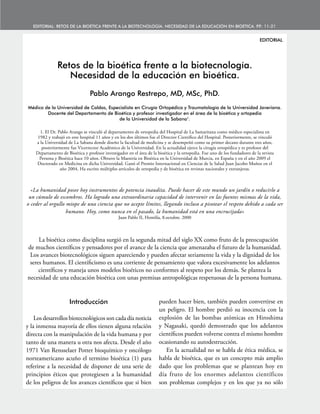 11
EDITORIAL
Retos de la bioética frente a la biotecnología.
Necesidad de la educación en bioética.
Pablo Arango Restrepo, MD, MSc, PhD.
Médico de la Universidad de Caldas, Especialista en Cirugía Ortopédica y Traumatología de la Universidad Javeriana.
Docente del Departamento de Bioética y profesor investigador en el área de la bioética y ortopedia
de la Universidad de la Sabana1
.
1. El Dr. Pablo Arango se vinculó al departamento de ortopedia del Hospital de La Samaritana como médico especialista en
1982 y trabajó en este hospital 11 años y en los dos últimos fue el Director Científico del Hospital. Posteriormente, se vinculó
a la Universidad de La Sabana donde diseño la facultad de medicina y se desempeñó como su primer decano durante tres años,
posteriormente fue Vicerrector Académico de la Universidad. En la actualidad ejerce la cirugía ortopédica y es profesor del
Departamento de Bioética y profesor investigador en el área de la bioética y la ortopedia. Fue uno de los fundadores de la revista
Persona y Bioética hace 10 años. Obtuvo la Maestría en Bioética en la Universidad de Murcia, en España y en el año 2009 el
Doctorado en Medicina en dicha Universidad. Ganó el Premio Internacional en Ciencias de la Salud Juan Jacobo Muñoz en el
año 2004. Ha escrito múltiples artículos de ortopedia y de bioética en revistas nacionales y extranjeras.
«La humanidad posee hoy instrumentos de potencia inaudita. Puede hacer de este mundo un jardín o reducirlo a
un cúmulo de escombros. Ha logrado una extraordinaria capacidad de intervenir en las fuentes mismas de la vida,
o ceder al orgullo miope de una ciencia que no acepte límites, llegando incluso a pisotear el respeto debido a cada ser
humano. Hoy, como nunca en el pasado, la humanidad está en una encrucijada»
Juan Pablo II, Homilía, 8.octubre. 2000
La bioética como disciplina surgió en la segunda mitad del siglo XX como fruto de la preocupación
de muchos científicos y pensadores por el avance de la ciencia que amenazaba el futuro de la humanidad.
Los avances biotecnológicos siguen apareciendo y pueden afectar seriamente la vida y la dignidad de los
seres humanos. El cientificismo es una corriente de pensamiento que valora excesivamente los adelantos
científicos y maneja unos modelos bioéticos no conformes al respeto por los demás. Se plantea la
necesidad de una educación bioética con unas premisas antropológicas respetuosas de la persona humana.
EDITORIAL: Retos de la bioética frente a la biotecnología. Necesidad de la educación en bioética. P
.P
.: 11-21
Introducción
Los desarrollos biotecnológicos son cada día noticia
y la inmensa mayoría de ellos tienen alguna relación
directa con la manipulación de la vida humana y por
tanto de una manera u otra nos afecta. Desde el año
1971 Van Rensselaer Potter bioquímico y oncólogo
norteamericano acuño el termino bioética (1) para
referirse a la necesidad de disponer de una serie de
principios éticos que protegiesen a la humanidad
de los peligros de los avances científicos que si bien
pueden hacer bien, también pueden convertirse en
un peligro. El hombre perdió su inocencia con la
explosión de las bombas atómicas en Hiroshima
y Nagasaki, quedó demostrado que los adelantos
científicos pueden volverse contra el mismo hombre
ocasionando su autodestrucción.
En la actualidad no se habla de ética médica, se
habla de bioética, que es un concepto más amplio
dado que los problemas que se plantean hoy en
día fruto de los enormes adelantos científicos
son problemas complejos y en los que ya no sólo
 