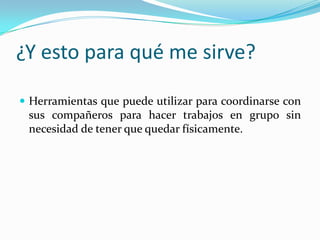 ¿Y esto para qué me sirve?

 Herramientas que puede utilizar para coordinarse con
 sus compañeros para hacer trabajos en grupo sin
 necesidad de tener que quedar físicamente.
 