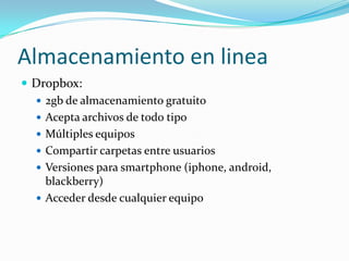 Almacenamiento en linea
 Dropbox:
   2gb de almacenamiento gratuito
   Acepta archivos de todo tipo
   Múltiples equipos
   Compartir carpetas entre usuarios
   Versiones para smartphone (iphone, android,
    blackberry)
   Acceder desde cualquier equipo
 