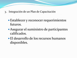 3. Integración de un Plan de Capacitación


   Establecer y reconocer requerimientos
    futuros.
   Asegurar el suministro de participantes
    calificados.
   El desarrollo de los recursos humanos
    disponibles.
 