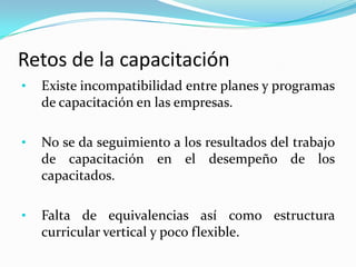 Retos de la capacitación
•   Existe incompatibilidad entre planes y programas
    de capacitación en las empresas.

•   No se da seguimiento a los resultados del trabajo
    de capacitación en el desempeño de los
    capacitados.

•   Falta de equivalencias así como estructura
    curricular vertical y poco flexible.
 