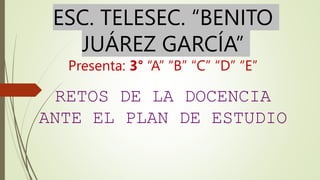 ESC. TELESEC. “BENITO
JUÁREZ GARCÍA”
Presenta: 3° “A” “B” “C” “D” “E”
RETOS DE LA DOCENCIA
ANTE EL PLAN DE ESTUDIO
 
