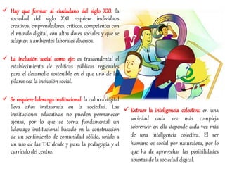  Hay que formar al ciudadano del siglo XXI: la
sociedad del siglo XXI requiere individuos
creativos, emprendedores, críticos, competentes con
el mundo digital, con altos dotes sociales y que se
adapten a ambientes laborales diversos.
 La inclusión social como eje: es trascendental el
establecimiento de políticas públicas regionales
para el desarrollo sostenible en el que uno de los
pilares sea la inclusión social.
 Se requiere liderazgo institucional: la cultura digital
lleva años instaurada en la sociedad. Las
instituciones educativas no pueden permanecer
ajenas, por lo que se torna fundamental un
liderazgo institucional basado en la construcción
de un sentimiento de comunidad sólido, unido a
un uso de las TIC desde y para la pedagogía y el
currículo del centro.
 Extraer la inteligencia colectiva: en una
sociedad cada vez más compleja
sobrevivir en ella depende cada vez más
de una inteligencia colectiva. El ser
humano es social por naturaleza, por lo
que ha de aprovechar las posibilidades
abiertas de la sociedad digital.
 