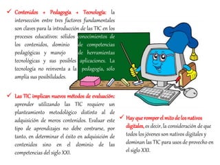  Contenidos + Pedagogía + Tecnología: la
intersección entre tres factores fundamentales
son claves para la introducción de las TIC en los
procesos educativos: sólidos conocimientos de
los contenidos, dominio de competencias
pedagógicas y manejo de herramientas
tecnológicas y sus posibles aplicaciones. La
tecnología no reinventa a la pedagogía, sólo
amplía sus posibilidades.
 Las TIC implican nuevos métodos de evaluación:
aprender utilizando las TIC requiere un
planteamiento metodológico distinto al de
adquisición de meros contenidos. Evaluar este
tipo de aprendizajes no debe centrarse, por
tanto, en determinar el éxito en adquisición de
contenidos sino en el dominio de las
competencias del siglo XXI.
 Hay queromperel mitode losnativos
digitales, es decir, la consideración de que
todos los jóvenes son nativos digitales y
dominan las TIC para usos de provecho en
el siglo XXI.
 
